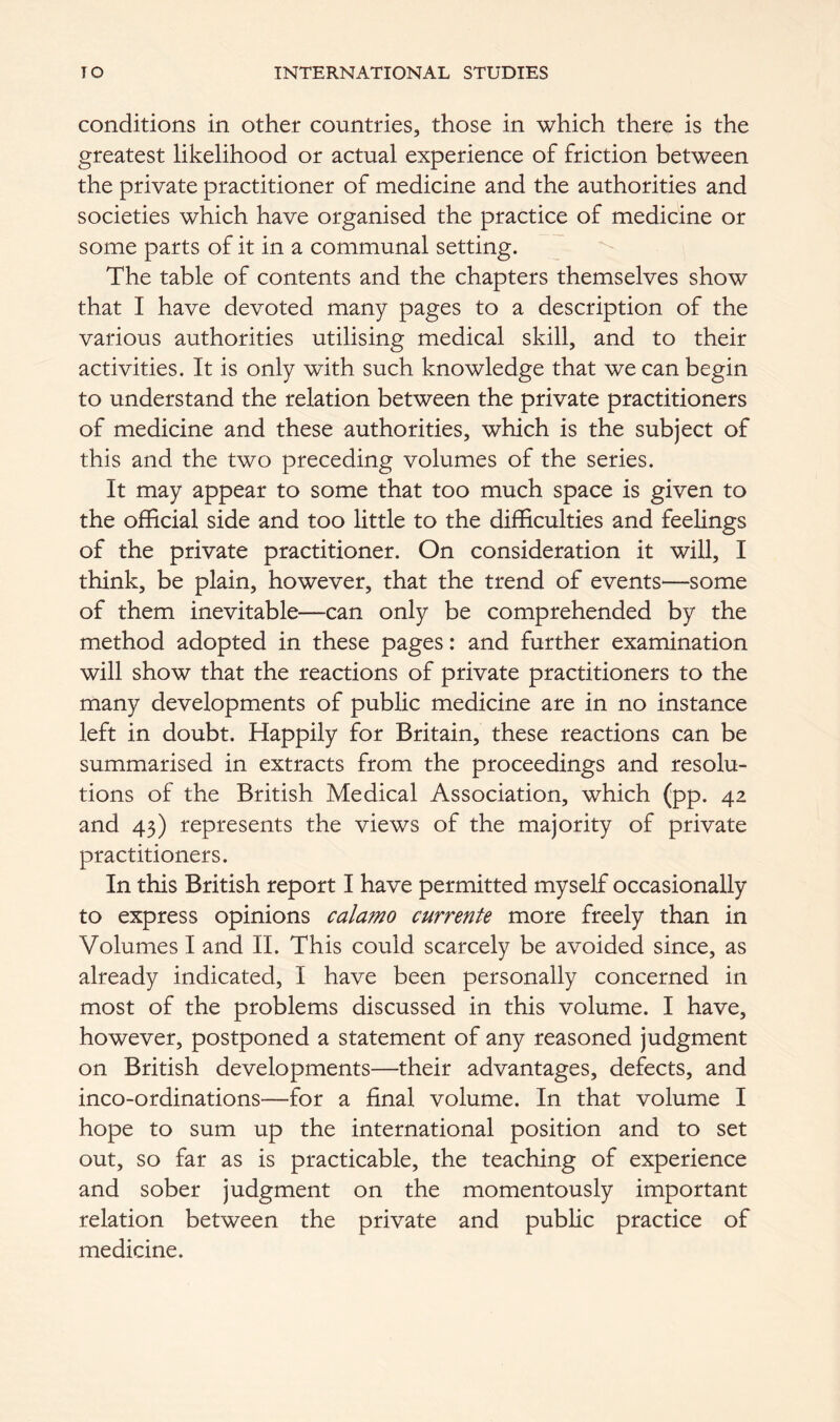 conditions in other countries, those in which there is the greatest likelihood or actual experience of friction between the private practitioner of medicine and the authorities and societies which have organised the practice of medicine or some parts of it in a communal setting. The table of contents and the chapters themselves show that I have devoted many pages to a description of the various authorities utilising medical skill, and to their activities. It is only with such knowledge that we can begin to understand the relation between the private practitioners of medicine and these authorities, which is the subject of this and the two preceding volumes of the series. It may appear to some that too much space is given to the official side and too little to the difficulties and feelings of the private practitioner. On consideration it will, I think, be plain, however, that the trend of events—some of them inevitable—can only be comprehended by the method adopted in these pages: and further examination will show that the reactions of private practitioners to the many developments of public medicine are in no instance left in doubt. Happily for Britain, these reactions can be summarised in extracts from the proceedings and resolu- tions of the British Medical Association, which (pp. 42 and 43) represents the views of the majority of private practitioners. In this British report I have permitted myself occasionally to express opinions calamo currente more freely than in Volumes I and II. This could scarcely be avoided since, as already indicated, I have been personally concerned in most of the problems discussed in this volume. I have, however, postponed a statement of any reasoned judgment on British developments—their advantages, defects, and inco-ordinations—for a final volume. In that volume I hope to sum up the international position and to set out, so far as is practicable, the teaching of experience and sober judgment on the momentously important relation between the private and public practice of medicine.