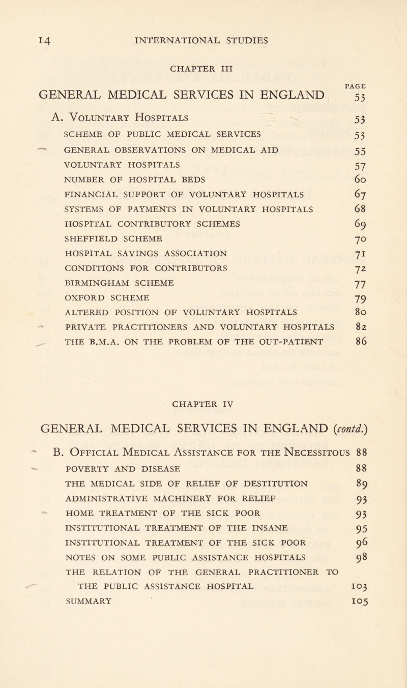 CHAPTER III PAGE GENERAL MEDICAL SERVICES IN ENGLAND 53 A. Voluntary Hospitals 53 SCHEME OF PUBLIC MEDICAL SERVICES 53 GENERAL OBSERVATIONS ON MEDICAL AID 55 VOLUNTARY HOSPITALS 57 NUMBER OF HOSPITAL BEDS 60 FINANCIAL SUPPORT OF VOLUNTARY HOSPITALS 67 SYSTEMS OF PAYMENTS IN VOLUNTARY HOSPITALS 68 HOSPITAL CONTRIBUTORY SCHEMES 69 SHEFFIELD SCHEME 70 HOSPITAL SAVINGS ASSOCIATION 71 CONDITIONS FOR CONTRIBUTORS 72 BIRMINGHAM SCHEME 77 OXFORD SCHEME 79 ALTERED POSITION OF VOLUNTARY HOSPITALS 80 PRIVATE PRACTITIONERS AND VOLUNTARY HOSPITALS 82 THE B.M.A. ON THE PROBLEM OF THE OUT-PATIENT 86 CHAPTER IV GENERAL MEDICAL SERVICES IN ENGLAND (contd.) B. Official Medical Assistance for the Necessitous 88 POVERTY AND DISEASE 88 THE MEDICAL SIDE OF RELIEF OF DESTITUTION 89 ADMINISTRATIVE MACHINERY FOR RELIEF 93 HOME TREATMENT OF THE SICK POOR 93 INSTITUTIONAL TREATMENT OF THE INSANE 95 INSTITUTIONAL TREATMENT OF THE SICK POOR 96 NOTES ON SOME PUBLIC ASSISTANCE HOSPITALS 98 THE RELATION OF THE GENERAL PRACTITIONER TO THE PUBLIC ASSISTANCE HOSPITAL I03 SUMMARY 105