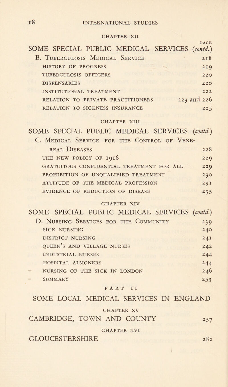 CHAPTER XII PAGE SOME SPECIAL PUBLIC MEDICAL SERVICES (contd) B. Tuberculosis Medical Service 218 HISTORY OF PROGRESS 219 TUBERCULOSIS OFFICERS 220 DISPENSARIES 2 20 INSTITUTIONAL TREATMENT 222 RELATION TO PRIVATE PRACTITIONERS 223 and 226 RELATION TO SICKNESS INSURANCE 225 CHAPTER XIII SOME SPECIAL PUBLIC MEDICAL SERVICES (contd) C. Medical Service for the Control of Vene- real Diseases 228 THE NEW POLICY OF 1916 229 gratuitous confidential treatment for all 229 PROHIBITION OF UNQUALIFIED TREATMENT 230 ATTITUDE OF THE MEDICAL PROFESSION 23 I EVIDENCE OF REDUCTION OF DISEASE 235 CHAPTER XIV SOME SPECIAL PUBLIC MEDICAL SERVICES (contd) D. Nursing Services for the Community 239 SICK NURSING 240 DISTRICT NURSING 241 QUEEN’S AND VILLAGE NURSES 242 INDUSTRIAL NURSES 244 HOSPITAL ALMONERS 244 NURSING OF THE SICK IN LONDON 246 SUMMARY 253 PART II SOME LOCAL MEDICAL SERVICES IN ENGLAND CHAPTER XV CAMBRIDGE, TOWN AND COUNTY 257 CHAPTER XVI GLOUCESTERSHIRE 282