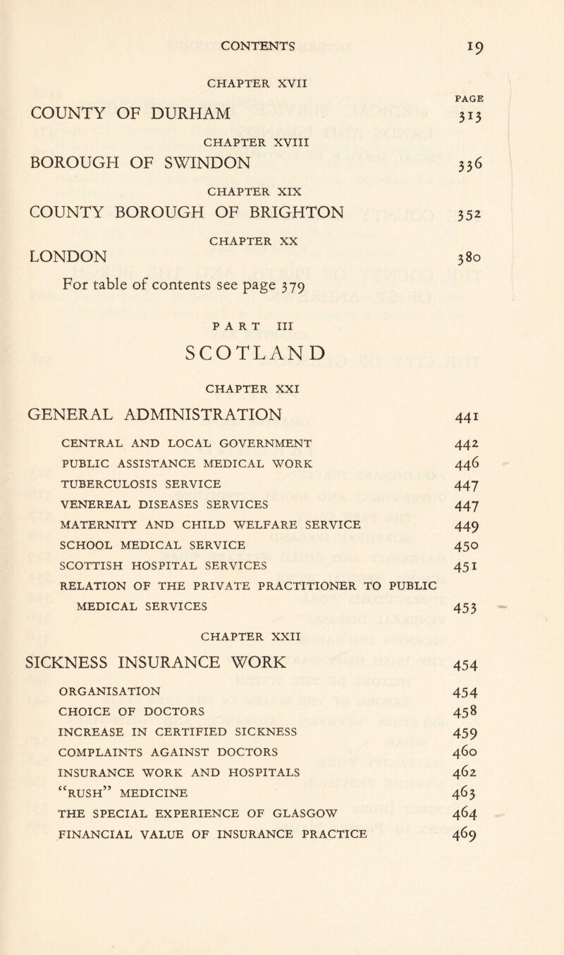 CHAPTER XVII PAGE COUNTY OF DURHAM 313 CHAPTER XVIII BOROUGH OF SWINDON 336 CHAPTER XIX COUNTY BOROUGH OF BRIGHTON 352 CHAPTER XX LONDON 380 For table of contents see page 379 PART III SCOTLAND CHAPTER XXI GENERAL ADMINISTRATION 441 CENTRAL AND LOCAL GOVERNMENT 442 PUBLIC ASSISTANCE MEDICAL WORK 446 TUBERCULOSIS SERVICE 447 VENEREAL DISEASES SERVICES 447 MATERNITY AND CHILD WELFARE SERVICE 449 SCHOOL MEDICAL SERVICE 450 SCOTTISH HOSPITAL SERVICES 451 RELATION OF THE PRIVATE PRACTITIONER TO PUBLIC MEDICAL SERVICES 453 CHAPTER XXII SICKNESS INSURANCE WORK 454 ORGANISATION 454 CHOICE OF DOCTORS 458 INCREASE IN CERTIFIED SICKNESS 459 COMPLAINTS AGAINST DOCTORS 460 INSURANCE WORK AND HOSPITALS 462 “RUSH” MEDICINE 463 THE SPECIAL EXPERIENCE OF GLASGOW 464 FINANCIAL VALUE OF INSURANCE PRACTICE 469