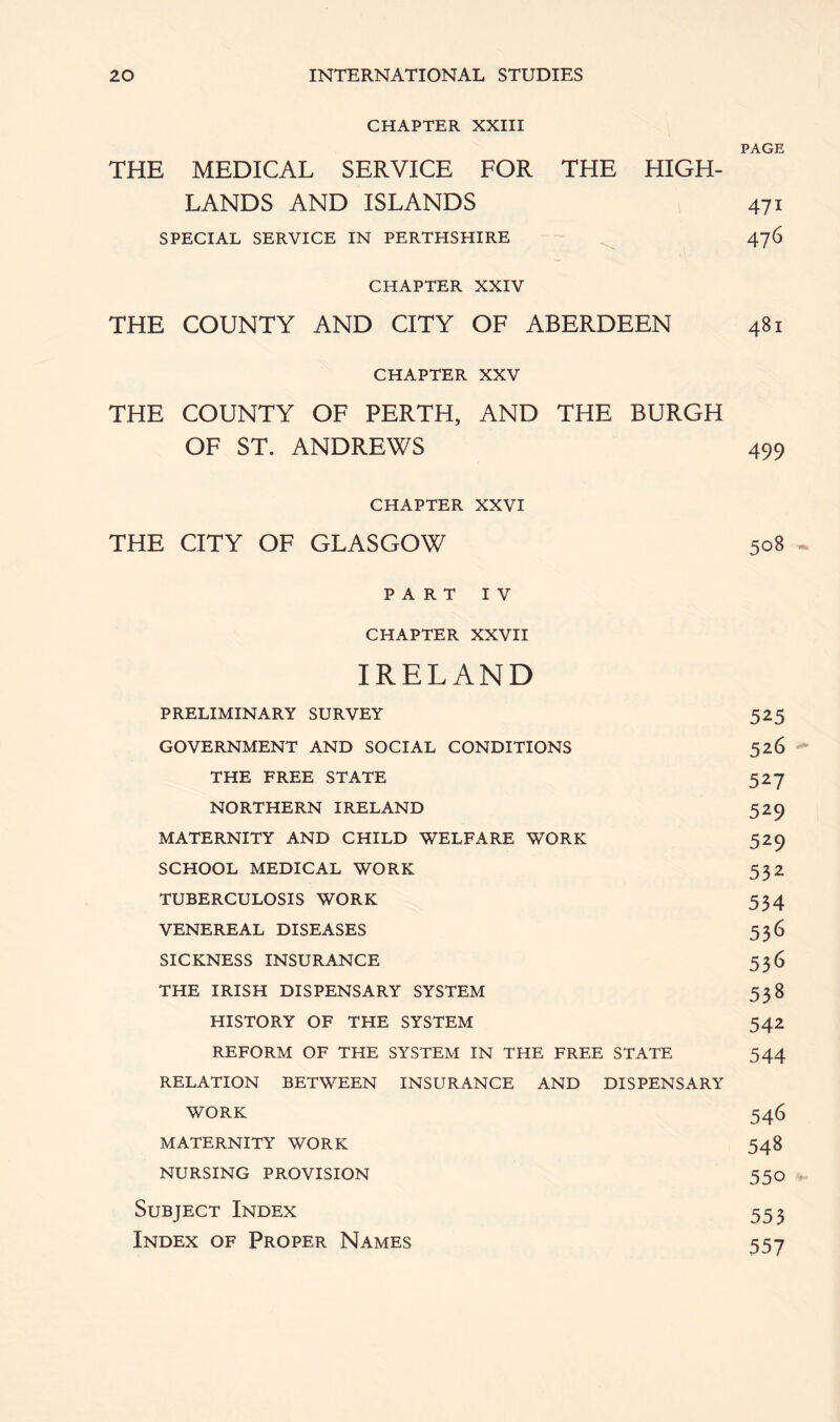 CHAPTER XXIII PAGE THE MEDICAL SERVICE FOR THE HIGH- LANDS AND ISLANDS 471 SPECIAL SERVICE IN PERTHSHIRE 476 CHAPTER XXIV THE COUNTY AND CITY OF ABERDEEN 481 CHAPTER XXV THE COUNTY OF PERTH, AND THE BURGH OF ST. ANDREWS 499 CHAPTER XXVI THE CITY OF GLASGOW 508 PART IV CHAPTER XXVII IRELAND PRELIMINARY SURVEY 525 GOVERNMENT AND SOCIAL CONDITIONS 526 THE FREE STATE 527 NORTHERN IRELAND 529 MATERNITY AND CHILD WELFARE WORK 529 SCHOOL MEDICAL WORK 532 TUBERCULOSIS WORK 534 VENEREAL DISEASES 536 SICKNESS INSURANCE 536 THE IRISH DISPENSARY SYSTEM 538 HISTORY OF THE SYSTEM 542 REFORM OF THE SYSTEM IN THE FREE STATE 544 RELATION BETWEEN INSURANCE AND DISPENSARY WORK 546 MATERNITY WORK 548 NURSING PROVISION 550 Subject Index 553 Index of Proper Names 557