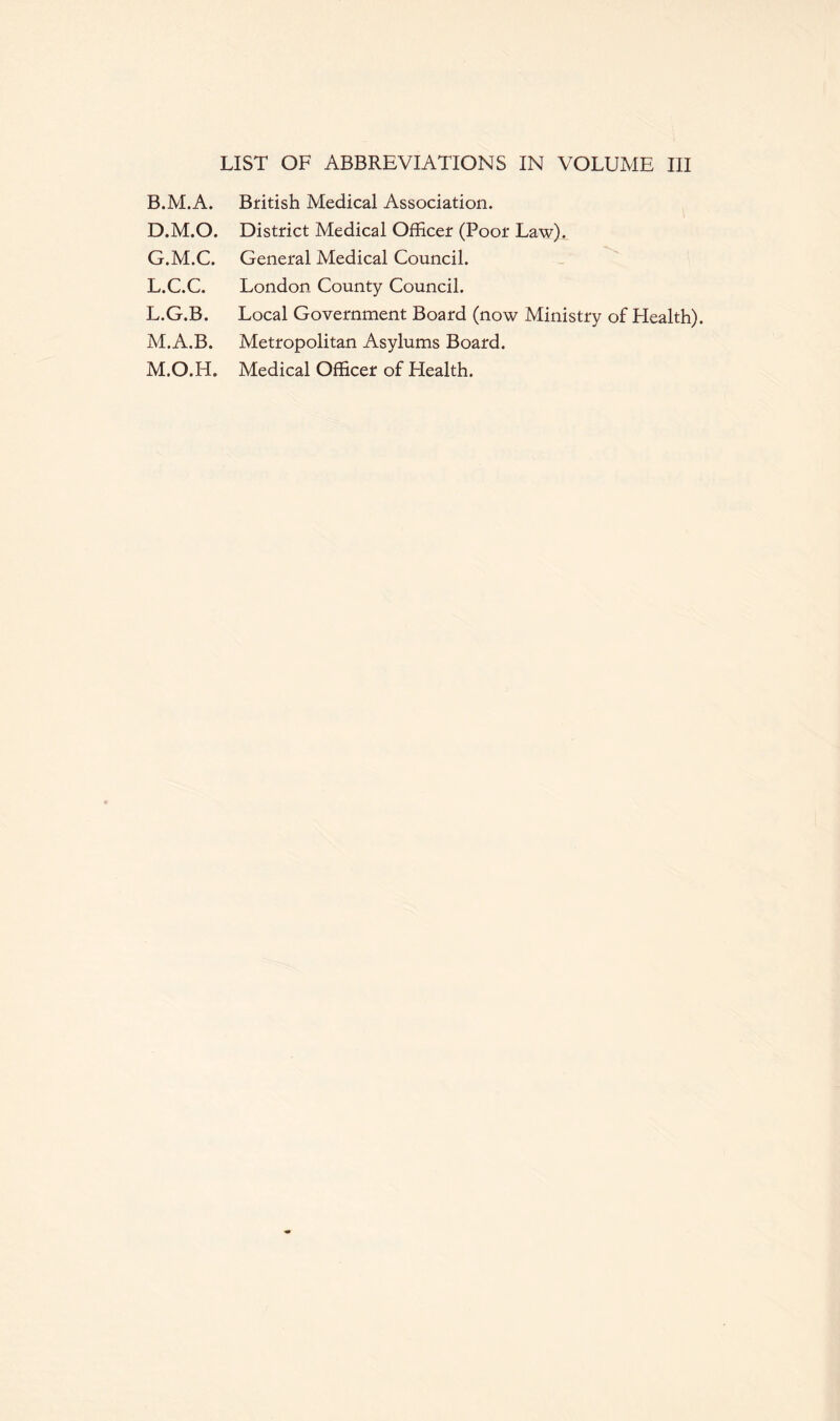 LIST OF ABBREVIATIONS IN VOLUME III B.M.A. D.M.O. G.M.C. L.C.C. L. G.B. M. A.B. M.O.H. British Medical Association. District Medical Officer (Poor Law). General Medical Council. London County Council. Local Government Board (now Ministry of Health). Metropolitan Asylums Board. Medical Officer of Health.