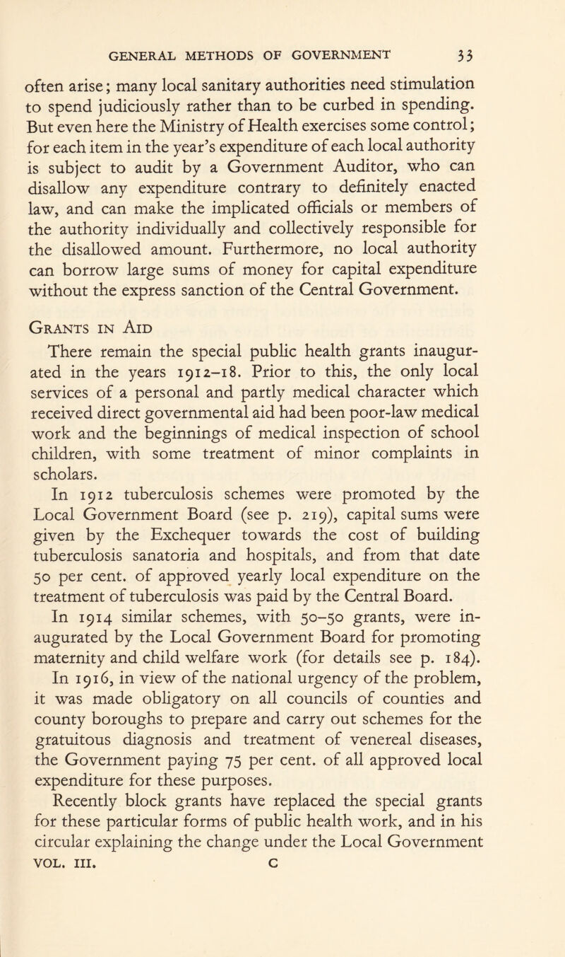 often arise; many local sanitary authorities need stimulation to spend judiciously rather than to be curbed in spending. But even here the Ministry of Health exercises some control; for each item in the year’s expenditure of each local authority is subject to audit by a Government Auditor, who can disallow any expenditure contrary to definitely enacted law, and can make the implicated officials or members of the authority individually and collectively responsible for the disallowed amount. Furthermore, no local authority can borrow large sums of money for capital expenditure without the express sanction of the Central Government. Grants in Aid There remain the special public health grants inaugur- ated in the years 1912-18. Prior to this, the only local services of a personal and partly medical character which received direct governmental aid had been poor-law medical work and the beginnings of medical inspection of school children, with some treatment of minor complaints in scholars. In 1912 tuberculosis schemes were promoted by the Local Government Board (see p. 219), capital sums were given by the Exchequer towards the cost of building tuberculosis sanatoria and hospitals, and from that date 50 per cent, of approved yearly local expenditure on the treatment of tuberculosis was paid by the Central Board. In 1914 similar schemes, with 50-50 grants, were in- augurated by the Local Government Board for promoting maternity and child welfare work (for details see p. 184). In 1916, in view of the national urgency of the problem, it was made obligatory on all councils of counties and county boroughs to prepare and carry out schemes for the gratuitous diagnosis and treatment of venereal diseases, the Government paying 75 per cent, of all approved local expenditure for these purposes. Recently block grants have replaced the special grants for these particular forms of public health work, and in his circular explaining the change under the Local Government VOL. III. C
