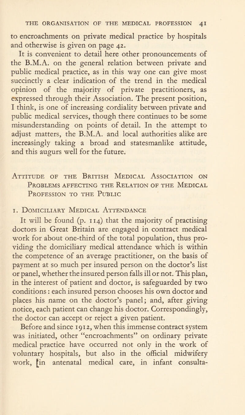 to encroachments on private medical practice by hospitals and otherwise is given on page 42. It is convenient to detail here other pronouncements of the B.M.A. on the general relation between private and public medical practice, as in this way one can give most succinctly a clear indication of the trend in the medical opinion of the majority of private practitioners, as expressed through their Association. The present position, I think, is one of increasing cordiality between private and public medical services, though there continues to be some misunderstanding on points of detail. In the attempt to adjust matters, the B.M.A. and local authorities alike are increasingly taking a broad and statesmanlike attitude, and this augurs well for the future. Attitude of the British Medical Association on Problems affecting the Relation of the Medical Profession to the Public 1. Domiciliary Medical Attendance It will be found (p. 114) that the majority of practising doctors in Great Britain are engaged in contract medical work for about one-third of the total population, thus pro- viding the domiciliary medical attendance which is within the competence of an average practitioner, on the basis of payment at so much per insured person on the doctor’s list or panel, whether the insured person falls ill or not. This plan, in the interest of patient and doctor, is safeguarded by two conditions: each insured person chooses his own doctor and places his name on the doctor’s panel; and, after giving notice, each patient can change his doctor. Correspondingly, the doctor can accept or reject a given patient. Before and since 1912, when this immense contract system was initiated, other *'‘encroachments” on ordinary private medical practice have occurred not only in the work of voluntary hospitals, but also in the official midwifery work, [in antenatal medical care, in infant consulta-
