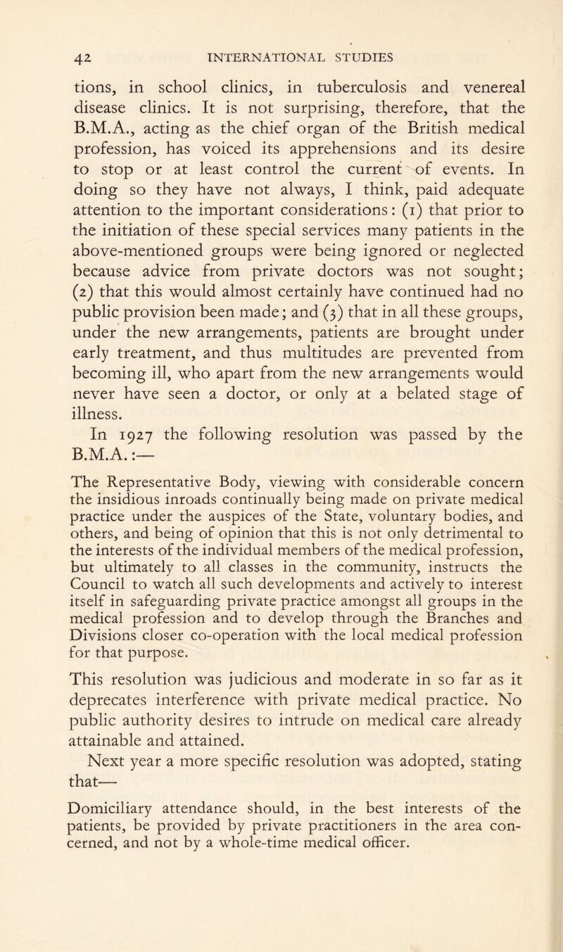 tions, in school clinics, in tuberculosis and venereal disease clinics. It is not surprising, therefore, that the acting as the chief organ of the British medical profession, has voiced its apprehensions and its desire to stop or at least control the current of events. In doing so they have not always, I think, paid adequate attention to the important considerations: (i) that prior to the initiation of these special services many patients in the above-mentioned groups were being ignored or neglected because advice from private doctors was not sought; (z) that this would almost certainly have continued had no public provision been made; and (3) that in all these groups, under the new arrangements, patients are brought under early treatment, and thus multitudes are prevented from becoming ill, who apart from the new arrangements would never have seen a doctor, or only at a belated stage of illness. In 1927 the following resolution was passed by the B.M.A.:— The Representative Body, viewing with considerable concern the insidious inroads continually being made on private medical practice under the auspices of the State, voluntary bodies, and others, and being of opinion that this is not only detrimental to the interests of the individual members of the medical profession, but ultimately to all classes in the community, instructs the Council to watch all such developments and actively to interest itself in safeguarding private practice amongst all groups in the medical profession and to develop through the Branches and Divisions closer co-operation with the local medical profession for that purpose. This resolution was judicious and moderate in so far as it deprecates interference with private medical practice. No public authority desires to intrude on medical care already attainable and attained. Next year a more specific resolution was adopted, stating that— Domiciliary attendance should, in the best interests of the patients, be provided by private practitioners in the area con- cerned, and not by a whole-time medical officer.