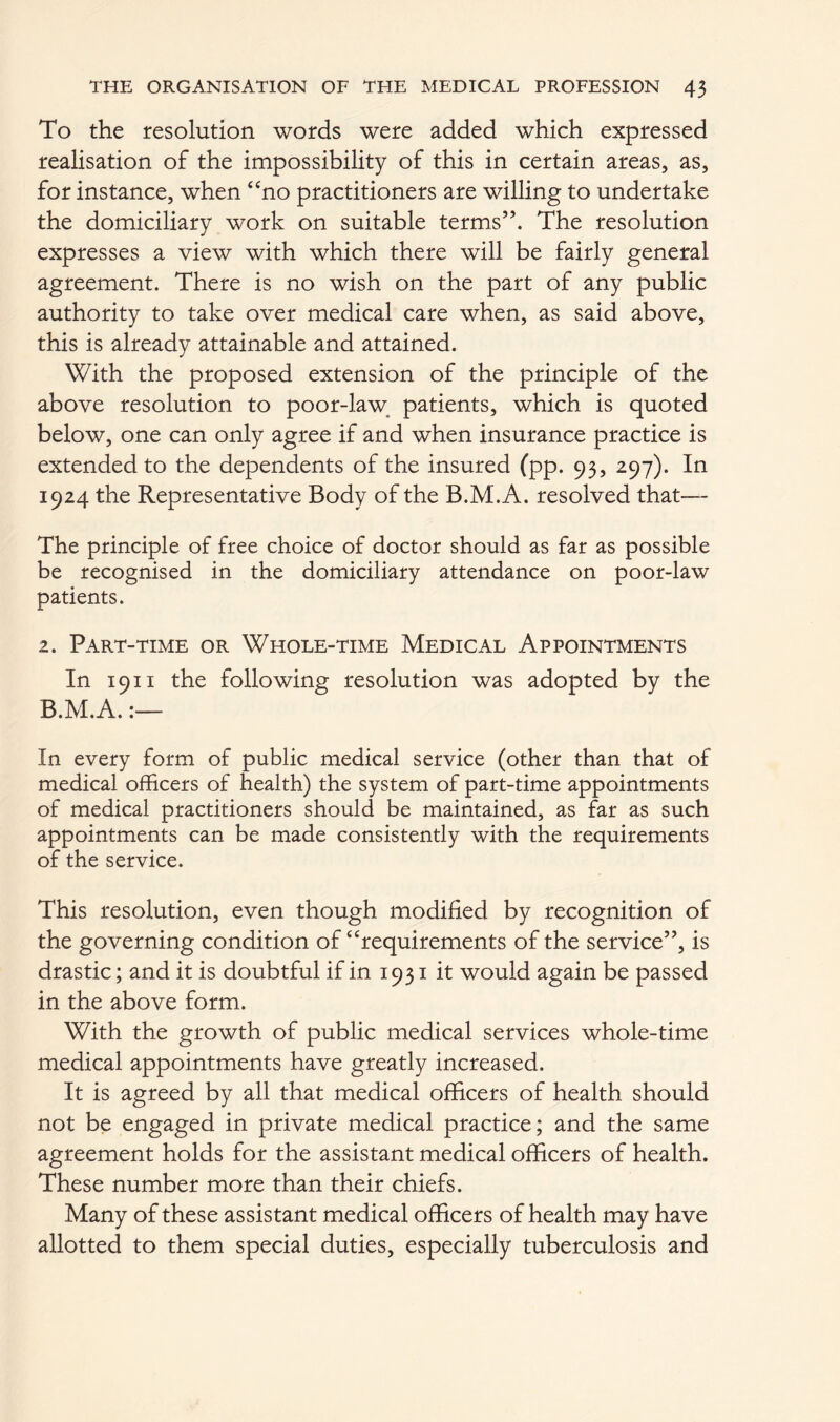 To the resolution words were added which expressed realisation of the impossibility of this in certain areas, as, for instance, when “no practitioners are willing to undertake the domiciliary work on suitable terms”. The resolution expresses a view with which there will be fairly general agreement. There is no wish on the part of any public authority to take over medical care when, as said above, this is already attainable and attained. With the proposed extension of the principle of the above resolution to poor-law patients, which is quoted below, one can only agree if and when insurance practice is extended to the dependents of the insured (pp. 93, 297). In 1924 the Representative Body of the B.M'.A. resolved that— The principle of free choice of doctor should as far as possible be recognised in the domiciliary attendance on poor-law patients. 2. Part-time or Whole-time Medical Appointments In 1911 the following resolution was adopted by the B.M.A.:— In every form of public medical service (other than that of medical officers of health) the system of part-time appointments of medical practitioners should be maintained, as far as such appointments can be made consistently with the requirements of the service. This resolution, even though modified by recognition of the governing condition of “requirements of the service”, is drastic; and it is doubtful if in 1931 it would again be passed in the above form. With the growth of public medical services whole-time medical appointments have greatly increased. It is agreed by all that medical officers of health should not be engaged in private medical practice; and the same agreement holds for the assistant medical officers of health. These number more than their chiefs. Many of these assistant medical officers of health may have allotted to them special duties, especially tuberculosis and