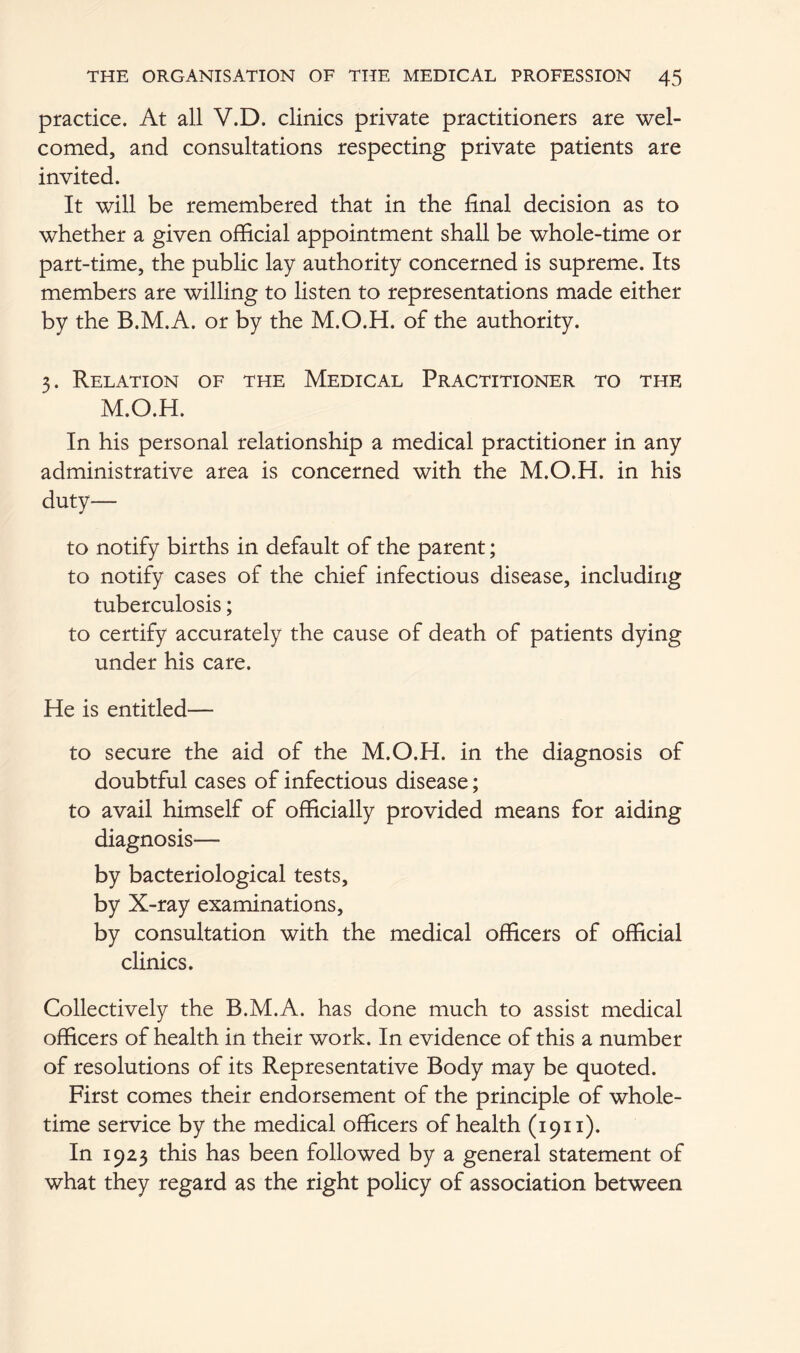 practice. At all V.D. clinics private practitioners are wel- comed, and consultations respecting private patients are invited. It will be remembered that in the final decision as to whether a given official appointment shall be whole-time or part-time, the public lay authority concerned is supreme. Its members are willing to listen to representations made either by the B.M.A. or by the M.O.H. of the authority. 3. Relation of the Medical Practitioner to the M.O.H. In his personal relationship a medical practitioner in any administrative area is concerned with the M.O.H. in his duty— to notify births in default of the parent; to notify cases of the chief infectious disease, including tuberculosis; to certify accurately the cause of death of patients dying under his care. He is entitled— to secure the aid of the M.O.H. in the diagnosis of doubtful cases of infectious disease; to avail himself of officially provided means for aiding diagnosis— by bacteriological tests, by X-ray examinations, by consultation with the medical officers of official clinics. Collectively the B.M.A. has done much to assist medical officers of health in their work. In evidence of this a number of resolutions of its Representative Body may be quoted. First comes their endorsement of the principle of whole- time service by the medical officers of health (1911). In 1923 this has been followed by a general statement of what they regard as the right policy of association between