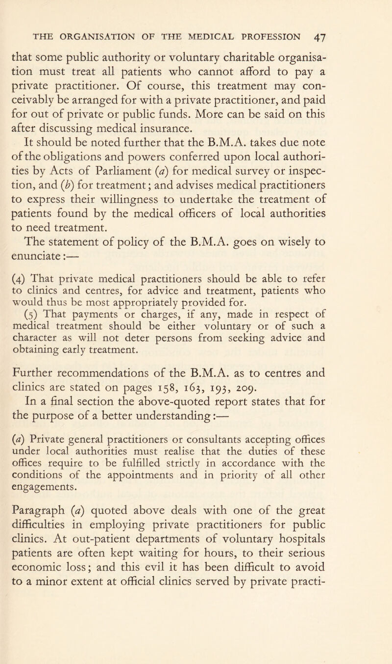 that some public authority or voluntary charitable organisa- tion must treat all patients who cannot afford to pay a private practitioner. Of course, this treatment may con- ceivably be arranged for with a private practitioner, and paid for out of private or public funds. More can be said on this after discussing medical insurance. It should be noted further that the B.M.A. takes due note of the obligations and powers conferred upon local authori- ties by Acts of Parliament (a) for medical survey or inspec- tion, and (b) for treatment; and advises medical practitioners to express their willingness to undertake the treatment of patients found by the medical officers of local authorities to need treatment. The statement of policy of the B.M.A. goes on wisely to enunciate:— (4) That private medical practitioners should be able to refer to clinics and centres, for advice and treatment, patients who would thus be most appropriately provided for. (5) That payments or charges, if any, made in respect of medical treatment should be either voluntary or of such a character as will not deter persons from seeking advice and obtaining early treatment. Further recommendations of the B.M.A. as to centres and clinics are stated on pages 158, 163, 193, 209. In a final section the above-quoted report states that for the purpose of a better understanding:— {a) Private general practitioners or consultants accepting offices under local authorities must realise that the duties of these offices require to be fulfilled strictly in accordance with the conditions of the appointments and in priority of all other engagements. Paragraph (a) quoted above deals with one of the great difficulties in employing private practitioners for public clinics. At out-patient departments of voluntary hospitals patients are often kept waiting for hours, to their serious economic loss; and this evil it has been difficult to avoid to a minor extent at official clinics served by private practi-