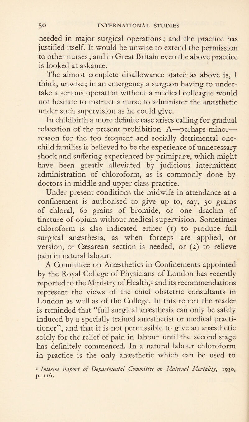 needed in major surgical operations; and the practice has justified itself. It would be unwise to extend the permission to other nurses; and in Great Britain even the above practice is looked at askance. The almost complete disallowance stated as above is, I think, unwise; in an emergency a surgeon having to under- take a serious operation without a medical colleague would not hesitate to instruct a nurse to administer the anaesthetic under such supervision as he could give. In childbirth a more definite case arises calling for gradual relaxation of the present prohibition. A'—perhaps minor— reason for the too frequent and socially detrimental one- child families is believed to be the experience of unnecessary shock and suffering experienced by primipars, which might have been greatly alleviated by judicious intermittent administration of chloroform, as is commonly done by doctors in middle and upper class practice. Under present conditions the midwife in attendance at a confinement is authorised to give up to, say, 30 grains of chloral, 60 grains of bromide, or one drachm of tincture of opium without medical supervision. Sometimes chloroform is also indicated either (1) to produce full surgical anaesthesia, as when forceps are applied, or version, or Caesarean section is needed, or (2) to relieve pain in natural labour. A Committee on Anaesthetics in Confinements appointed by the Royal College of Physicians of London has recently reported to the Ministry of Health,1 and its recommendations represent the views of the chief obstetric consultants in London as well as of the College. In this report the reader is reminded that “full surgical anaesthesia can only be safely induced by a specially trained anaesthetist or medical practi- tioner”, and that it is not permissible to give an anaesthetic solely for the relief of pain in labour until the second stage has definitely commenced. In a natural labour chloroform in practice is the only anaesthetic which can be used to 1 Interim Report of Departmental Committee on Maternal Mortality, 1930, p. 116.
