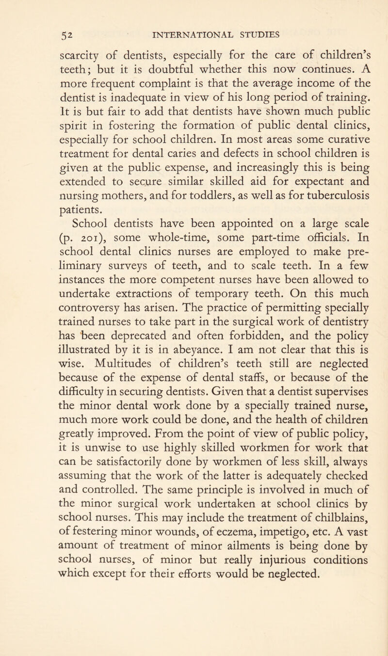 scarcity of dentists, especially for the care of children’s teeth; but it is doubtful whether this now continues. A more frequent complaint is that the average income of the dentist is inadequate in view of his long period of training. It is but fair to add that dentists have shown much public spirit in fostering the formation of public dental clinics, especially for school children. In most areas some curative treatment for dental caries and defects in school children is given at the public expense, and increasingly this is being extended to secure similar skilled aid for expectant and nursing mothers, and for toddlers, as well as for tuberculosis patients. School dentists have been appointed on a large scale (p. 201), some whole-time, some part-time officials. In school dental clinics nurses are employed to make pre- liminary surveys of teeth, and to scale teeth. In a few instances the more competent nurses have been allowed to undertake extractions of temporary teeth. On this much controversy has arisen. The practice of permitting specially trained nurses to take part in the surgical work of dentistry has been deprecated and often forbidden, and the policy illustrated by it is in abeyance. I am not clear that this is wise. Multitudes of children’s teeth still are neglected because of the expense of dental staffs, or because of the difficulty in securing dentists. Given that a dentist supervises the minor dental work done by a specially trained nurse, much more work could be done, and the health of children greatly improved. From the point of view of public policy, it is unwise to use highly skilled workmen for work that can be satisfactorily done by workmen of less skill, always assuming that the work of the latter is adequately checked and controlled. The same principle is involved in much of the minor surgical work undertaken at school clinics by school nurses. This may include the treatment of chilblains, of festering minor wounds, of eczema, impetigo, etc. A vast amount of treatment of minor ailments is being done by school nurses, of minor but really injurious conditions which except for their efforts would be neglected.