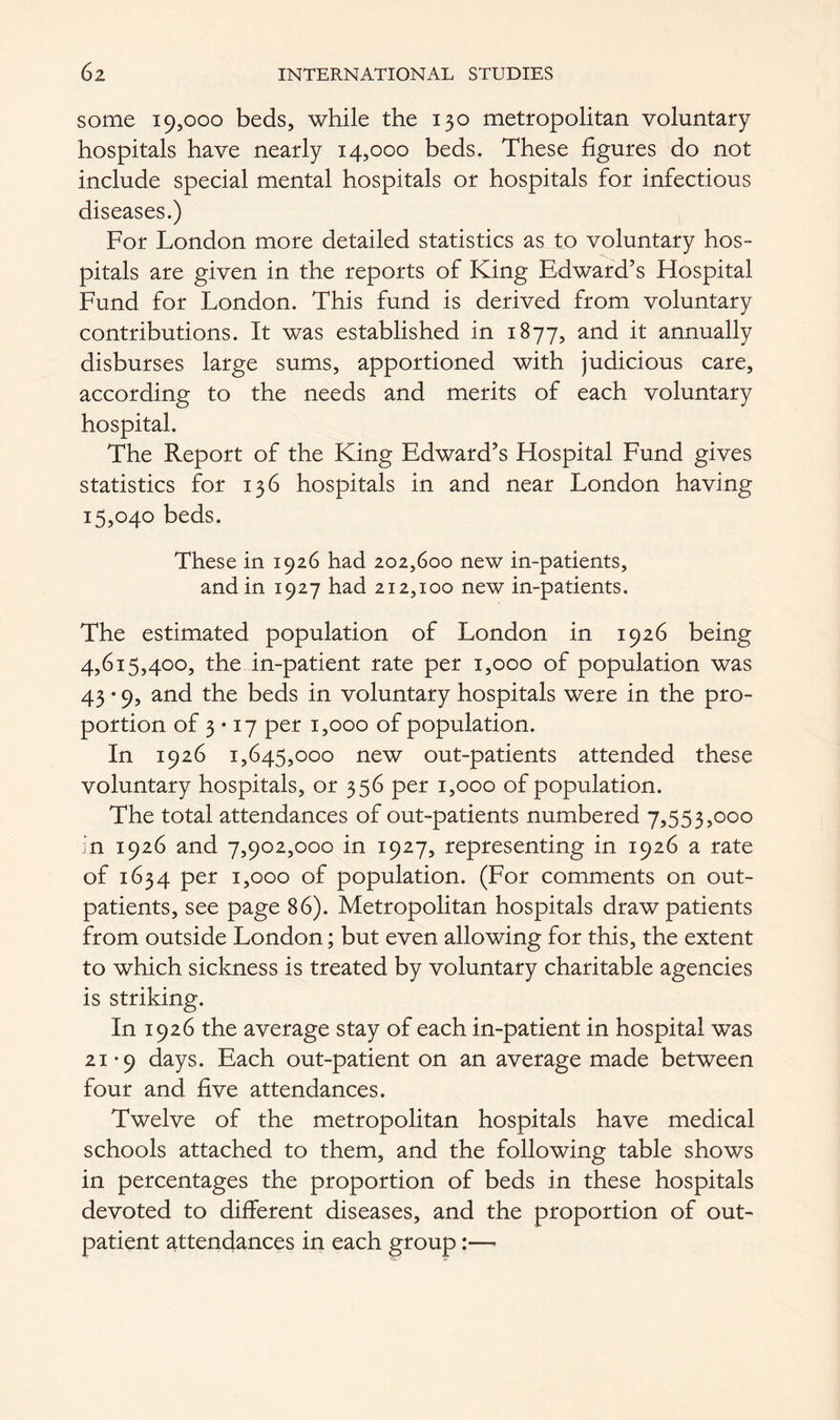 some 19,000 beds, while the 130 metropolitan voluntary hospitals have nearly 14,000 beds. These figures do not include special mental hospitals or hospitals for infectious diseases.) For London more detailed statistics as to voluntary hos- pitals are given in the reports of King Edward’s Hospital Fund for London. This fund is derived from voluntary contributions. It was established in 1877, and it annually disburses large sums, apportioned with judicious care, according to the needs and merits of each voluntary hospital. The Report of the King Edward’s Hospital Fund gives statistics for 136 hospitals in and near London having 15,040 beds. These in 1926 had 202,600 new in-patients, and in 1927 had 212,100 new in-patients. The estimated population of London in 1926 being 4,615,400, the in-patient rate per 1,000 of population was 43-9, and the beds in voluntary hospitals were in the pro- portion of 3 • 17 per 1,000 of population. In 1926 1,645,000 new out-patients attended these voluntary hospitals, or 356 per 1,000 of population. The total attendances of out-patients numbered 7,553,000 in 1926 and 7,902,000 in 1927, representing in 1926 a rate of 1634 per 1,000 of population. (For comments on out- patients, see page 86). Metropolitan hospitals draw patients from outside London; but even allowing for this, the extent to which sickness is treated by voluntary charitable agencies is striking. In 1926 the average stay of each in-patient in hospital was 21-9 days. Each out-patient on an average made between four and five attendances. Twelve of the metropolitan hospitals have medical schools attached to them, and the following table shows in percentages the proportion of beds in these hospitals devoted to different diseases, and the proportion of out- patient attendances in each group:—