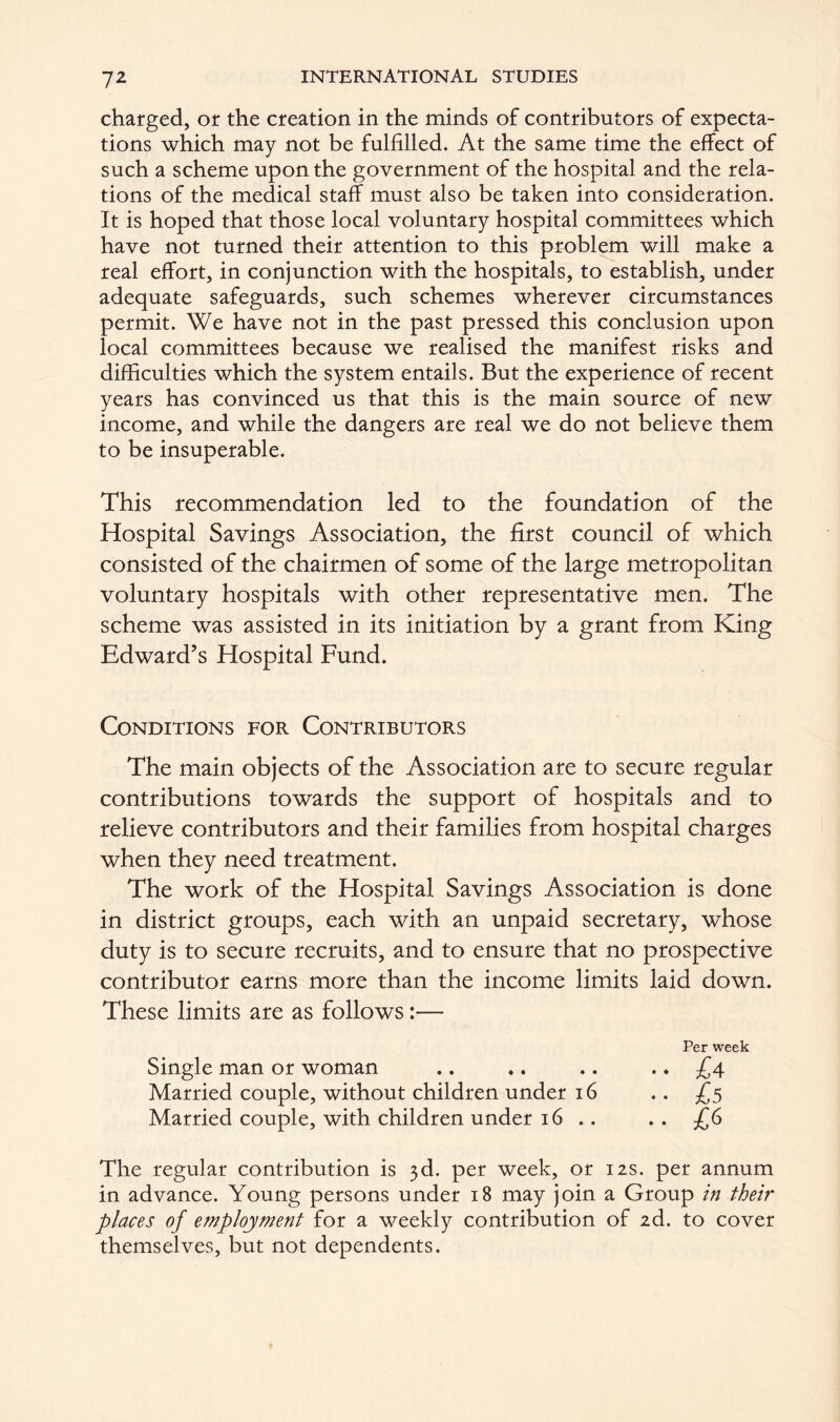 charged, or the creation in the minds of contributors of expecta- tions which may not be fulfilled. At the same time the effect of such a scheme upon the government of the hospital and the rela- tions of the medical staff must also be taken into consideration. It is hoped that those local voluntary hospital committees which have not turned their attention to this problem will make a real effort, in conjunction with the hospitals, to establish, under adequate safeguards, such schemes wherever circumstances permit. We have not in the past pressed this conclusion upon local committees because we realised the manifest risks and difficulties which the system entails. But the experience of recent years has convinced us that this is the main source of new income, and while the dangers are real we do not believe them to be insuperable. This recommendation led to the foundation of the Hospital Savings Association, the first council of which consisted of the chairmen of some of the large metropolitan voluntary hospitals with other representative men. The scheme was assisted in its initiation by a grant from King Edward’s Hospital Fund. Conditions for Contributors The main objects of the Association are to secure regular contributions towards the support of hospitals and to relieve contributors and their families from hospital charges when they need treatment. The work of the Hospital Savings Association is done in district groups, each with an unpaid secretary, whose duty is to secure recruits, and to ensure that no prospective contributor earns more than the income limits laid down. These limits are as follows:— Per week Single man or woman .. .. .. .. £4 Married couple, without children under 16 .. £5 Married couple, with children under 16 .. . . £6 The regular contribution is 3d. per week, or 12s. per annum in advance. Young persons under 18 may join a Group in their places of employment for a weekly contribution of 2d. to cover themselves, but not dependents.