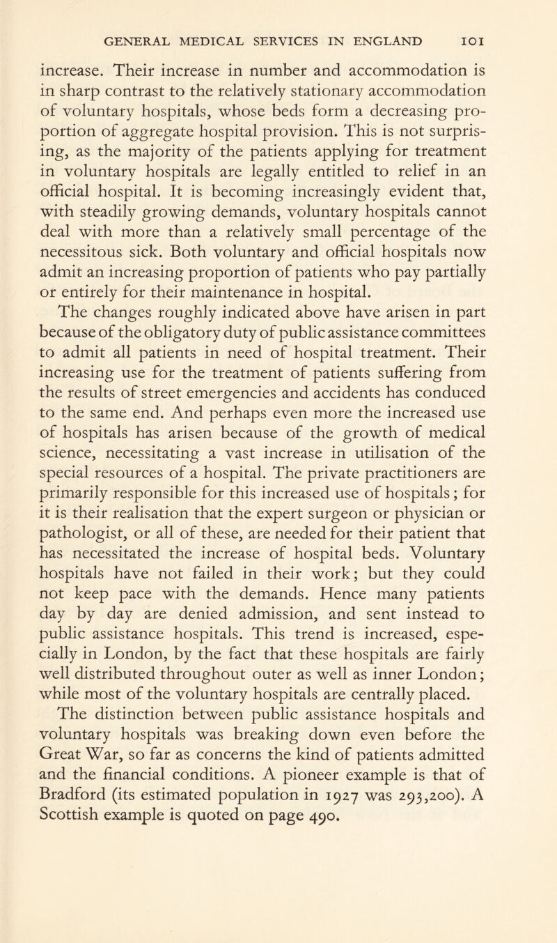 increase. Their increase in number and accommodation is in sharp contrast to the relatively stationary accommodation of voluntary hospitals, whose beds form a decreasing pro- portion of aggregate hospital provision. This is not surpris- ing, as the majority of the patients applying for treatment in voluntary hospitals are legally entitled to relief in an official hospital. It is becoming increasingly evident that, with steadily growing demands, voluntary hospitals cannot deal with more than a relatively small percentage of the necessitous sick. Both voluntary and official hospitals now admit an increasing proportion of patients who pay partially or entirely for their maintenance in hospital. The changes roughly indicated above have arisen in part because of the obligatory duty of public assistance committees to admit all patients in need of hospital treatment. Their increasing use for the treatment of patients suffering from the results of street emergencies and accidents has conduced to the same end. And perhaps even more the increased use of hospitals has arisen because of the growth of medical science, necessitating a vast increase in utilisation of the special resources of a hospital. The private practitioners are primarily responsible for this increased use of hospitals; for it is their realisation that the expert surgeon or physician or pathologist, or all of these, are needed for their patient that has necessitated the increase of hospital beds. Voluntary hospitals have not failed in their work; but they could not keep pace with the demands. Hence many patients day by day are denied admission, and sent instead to public assistance hospitals. This trend is increased, espe- cially in London, by the fact that these hospitals are fairly well distributed throughout outer as well as inner London; while most of the voluntary hospitals are centrally placed. The distinction between public assistance hospitals and voluntary hospitals was breaking down even before the Great War, so far as concerns the kind of patients admitted and the financial conditions. A pioneer example is that of Bradford (its estimated population in 1927 was 293,200). A Scottish example is quoted on page 490.