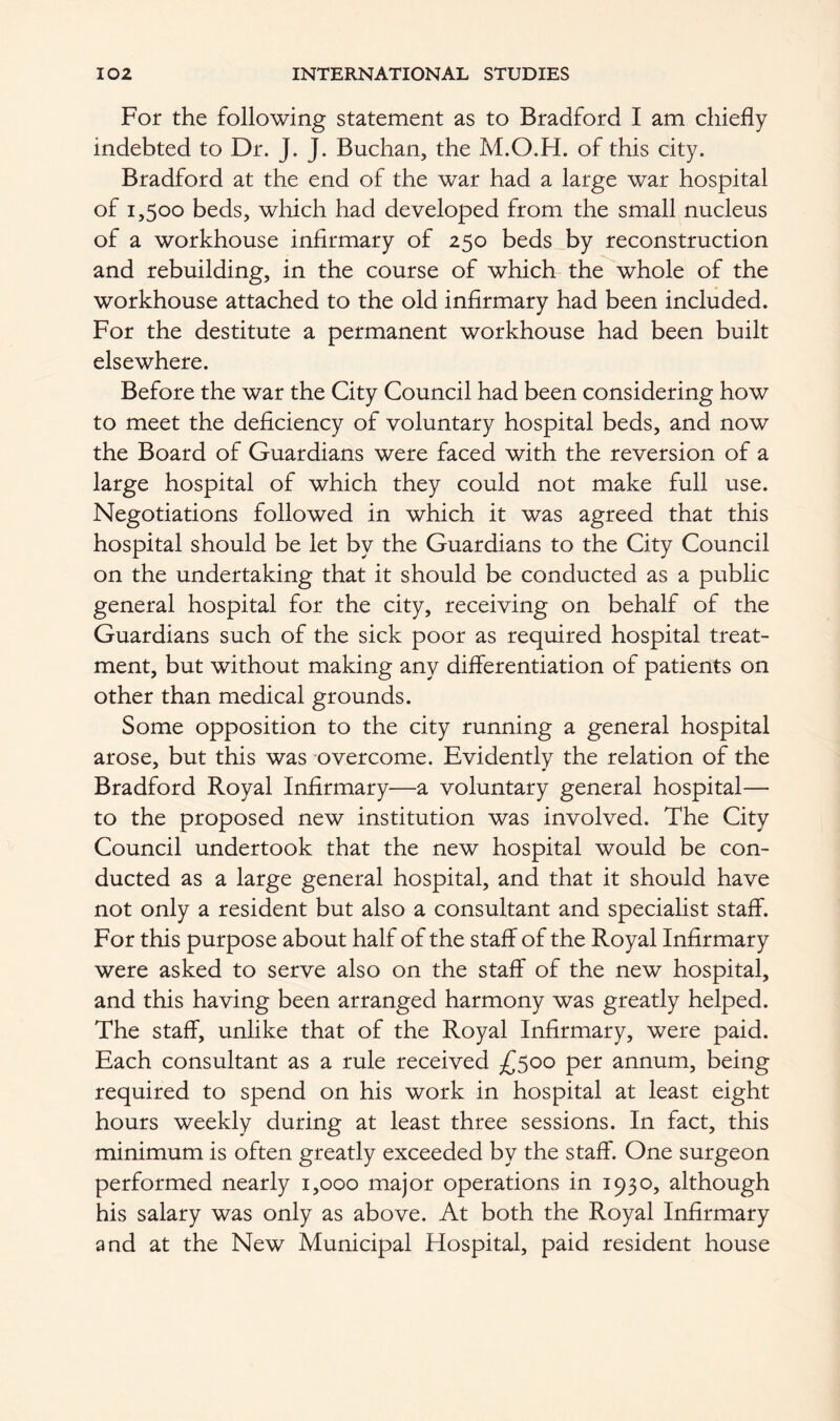 For the following statement as to Bradford I am chiefly indebted to Dr. J. J. Buchan, the M.O.H. of this city. Bradford at the end of the war had a large war hospital of 1,500 beds, which had developed from the small nucleus of a workhouse infirmary of 250 beds by reconstruction and rebuilding, in the course of which the whole of the workhouse attached to the old infirmary had been included. For the destitute a permanent workhouse had been built elsewhere. Before the war the City Council had been considering how to meet the deficiency of voluntary hospital beds, and now the Board of Guardians were faced with the reversion of a large hospital of which they could not make full use. Negotiations followed in which it was agreed that this hospital should be let by the Guardians to the City Council on the undertaking that it should be conducted as a public general hospital for the city, receiving on behalf of the Guardians such of the sick poor as required hospital treat- ment, but without making any differentiation of patients on other than medical grounds. Some opposition to the city running a general hospital arose, but this was overcome. Evidently the relation of the Bradford Royal Infirmary—a voluntary general hospital— to the proposed new institution was involved. The City Council undertook that the new hospital would be con- ducted as a large general hospital, and that it should have not only a resident but also a consultant and specialist staff. For this purpose about half of the staff of the Royal Infirmary were asked to serve also on the staff of the new hospital, and this having been arranged harmony was greatly helped. The staff, unlike that of the Royal Infirmary, were paid. Each consultant as a rule received £500 per annum, being required to spend on his work in hospital at least eight hours weekly during at least three sessions. In fact, this minimum is often greatly exceeded by the staff. One surgeon performed nearly 1,000 major operations in 1930, although his salary was only as above. At both the Royal Infirmary and at the New Municipal Hospital, paid resident house