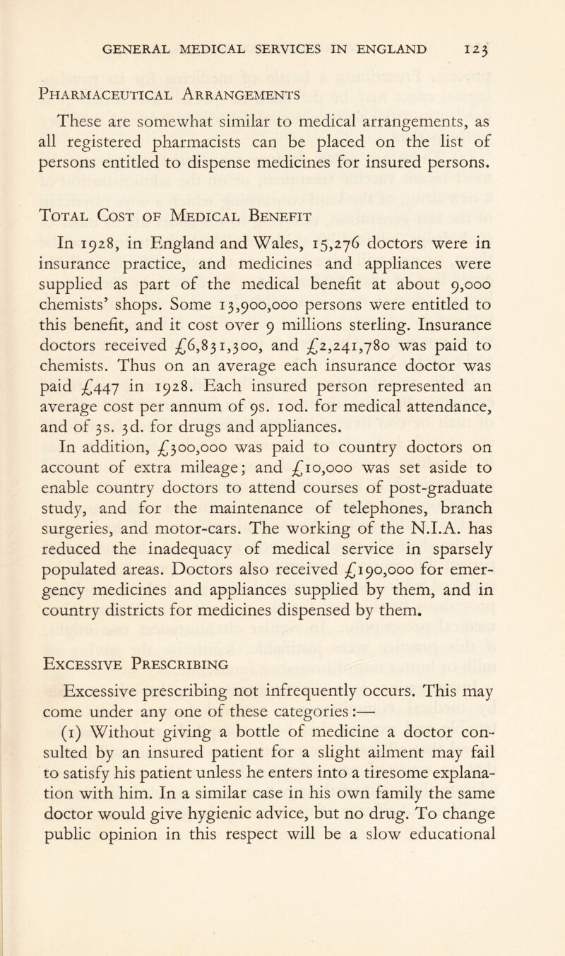 Pharmaceutical Arrangements These are somewhat similar to medical arrangements, as all registered pharmacists can be placed on the list of persons entitled to dispense medicines for insured persons. Total Cost of Medical Benefit In 1928, in England and Wales, 15,276 doctors were in insurance practice, and medicines and appliances were supplied as part of the medical benefit at about 9,000 chemists’ shops. Some 13,900,000 persons were entitled to this benefit, and it cost over 9 millions sterling. Insurance doctors received £6,831,300, and £2,241,780 was paid to chemists. Thus on an average each insurance doctor was paid £447 in 1928. Each insured person represented an average cost per annum of 9s. iod. for medical attendance, and of 3s. 3d. for drugs and appliances. In addition, £300,000 was paid to country doctors on account of extra mileage; and £10,000 was set aside to enable country doctors to attend courses of post-graduate study, and for the maintenance of telephones, branch surgeries, and motor-cars. The working of the N.I.A. has reduced the inadequacy of medical service in sparsely populated areas. Doctors also received £190,000 for emer- gency medicines and appliances supplied by them, and in country districts for medicines dispensed by them. Excessive Prescribing Excessive prescribing not infrequently occurs. This may come under any one of these categories:—• (1) Without giving a bottle of medicine a doctor con- sulted by an insured patient for a slight ailment may fail to satisfy his patient unless he enters into a tiresome explana- tion with him. In a similar case in his own family the same doctor would give hygienic advice, but no drug. To change public opinion in this respect will be a slow educational