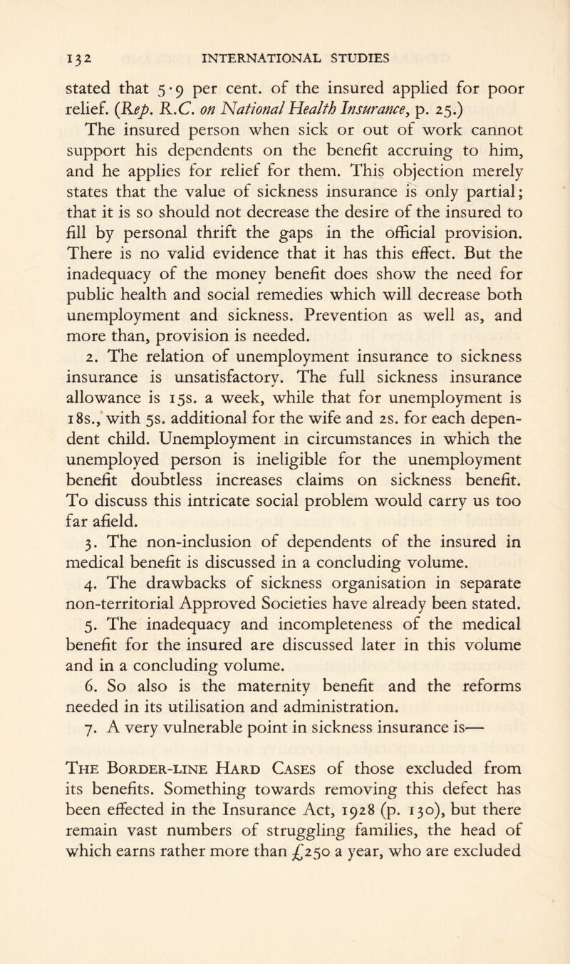 stated that 5-9 per cent, of the insured applied for poor relief. (Rep. R.C. on National Health Insurance, p. 25.) The insured person when sick or out of work cannot support his dependents on the benefit accruing to him, and he applies for relief for them. This objection merely states that the value of sickness insurance is only partial; that it is so should not decrease the desire of the insured to fill by personal thrift the gaps in the official provision. There is no valid evidence that it has this effect. But the inadequacy of the money benefit does show the need for public health and social remedies which will decrease both unemployment and sickness. Prevention as well as, and more than, provision is needed. 2. The relation of unemployment insurance to sickness insurance is unsatisfactory. The full sickness insurance allowance is 15s. a week, while that for unemployment is 18s., with 5s. additional for the wife and 2s. for each depen- dent child. Unemployment in circumstances in which the unemployed person is ineligible for the unemployment benefit doubtless increases claims on sickness benefit. To discuss this intricate social problem would carry us too far afield. 3. The non-inclusion of dependents of the insured in medical benefit is discussed in a concluding volume. 4. The drawbacks of sickness organisation in separate non-territorial Approved Societies have already been stated. 5. The inadequacy and incompleteness of the medical benefit for the insured are discussed later in this volume and in a concluding volume. 6. So also is the maternity benefit and the reforms needed in its utilisation and administration. 7. A very vulnerable point in sickness insurance is— The Border-line Hard Cases of those excluded from its benefits. Something towards removing this defect has been effected in the Insurance Act, 1928 (p. 130), but there remain vast numbers of struggling families, the head of which earns rather more than £250 a year, who are excluded