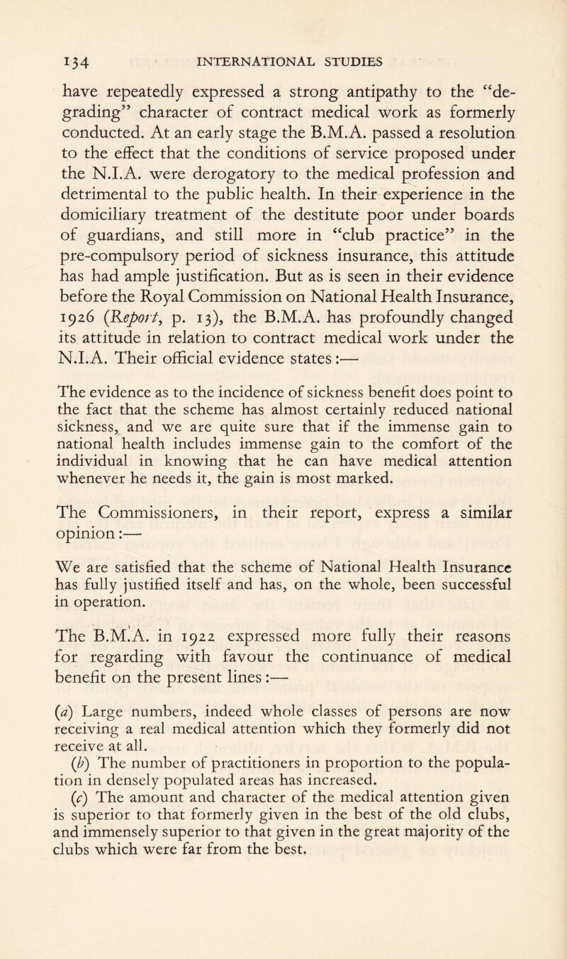 have repeatedly expressed a strong antipathy to the “de- grading” character of contract medical work as formerly conducted. At an early stage the B.M.A. passed a resolution to the effect that the conditions of service proposed under the N.I.A. were derogatory to the medical profession and detrimental to the public health. In their experience in the domiciliary treatment of the destitute poor under boards of guardians, and still more in “club practice” in the pre-compulsory period of sickness insurance, this attitude has had ample justification. But as is seen in their evidence before the Royal Commission on National Health Insurance, 1926 (Report, p. 13), the B.M.A. has profoundly changed its attitude in relation to contract medical work under the N.I.A. Their official evidence states :— The evidence as to the incidence of sickness benefit does point to the fact that the scheme has almost certainly reduced national sickness, and we are quite sure that if the immense gain to national health includes immense gain to the comfort of the individual in knowing that he can have medical attention whenever he needs it, the gain is most marked. The Commissioners, in their report, express a similar opinion:— We are satisfied that the scheme of National Health Insurance has fully justified itself and has, on the whole, been successful in operation. The B.M.A. in 1922 expressed more fully their reasons for regarding with favour the continuance of medical benefit on the present lines :— (a) Large numbers, indeed whole classes of persons are now receiving a real medical attention which they formerly did not receive at all. (b) The number of practitioners in proportion to the popula- tion in densely populated areas has increased. (c) The amount and character of the medical attention given is superior to that formerly given in the best of the old clubs, and immensely superior to that given in the great majority of the clubs which were far from the best.