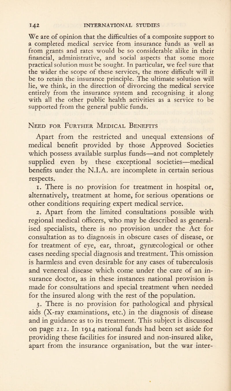 We are of opinion that the difficulties of a composite support to a completed medical service from insurance funds as well as from grants and rates would be so considerable alike in their financial, administrative, and social aspects that some more practical solution must be sought. In particular, we feel sure that the wider the scope of these services, the more difficult will it be to retain the insurance principle. The ultimate solution will lie, we think, in the direction of divorcing the medical service entirely from the insurance system and recognising it along with all the other public health activities as a service to be supported from the general public funds. Need for Further Medical Benefits Apart from the restricted and unequal extensions of medical benefit provided by those Approved Societies which possess available surplus funds—and not completely supplied even by these exceptional societies—medical benefits under the N.I.A. are incomplete in certain serious respects. 1. There is no provision for treatment in hospital or, alternatively, treatment at home, for serious operations or other conditions requiring expert medical service. 2. Apart from the limited consultations possible with regional medical officers, who may be described as general- ised specialists, there is no provision under the Act for consultation as to diagnosis in obscure cases of disease, or for treatment of eye, ear, throat, gynaecological or other cases needing special diagnosis and treatment. This omission is harmless and even desirable for any cases of tuberculosis and venereal disease which come under the care of an in- surance doctor, as in these instances national provision is made for consultations and special treatment when needed for the insured along with the rest of the population. 3. There is no provision for pathological and physical aids (X-ray examinations, etc.) in the diagnosis of disease and in guidance as to its treatment. This subject is discussed on page 212. In 1914 national funds had been set aside for providing these facilities for insured and non-insured alike, apart from the insurance organisation, but the war inter-