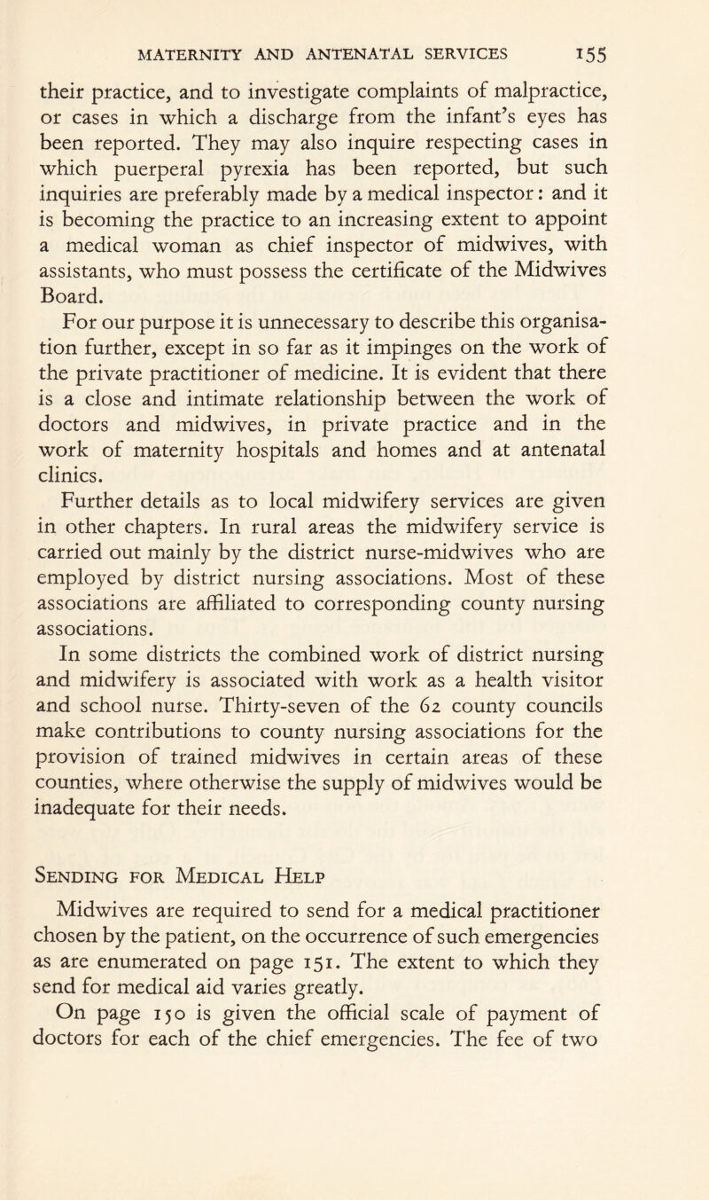 their practice, and to investigate complaints of malpractice, or cases in which a discharge from the infant’s eyes has been reported. They may also inquire respecting cases in which puerperal pyrexia has been reported, but such inquiries are preferably made by a medical inspector: and it is becoming the practice to an increasing extent to appoint a medical woman as chief inspector of midwives, with assistants, who must possess the certificate of the Midwives Board. For our purpose it is unnecessary to describe this organisa- tion further, except in so far as it impinges on the work of the private practitioner of medicine. It is evident that there is a close and intimate relationship between the work of doctors and midwives, in private practice and in the work of maternity hospitals and homes and at antenatal clinics. Further details as to local midwifery services are given in other chapters. In rural areas the midwifery service is carried out mainly by the district nurse-midwives who are employed by district nursing associations. Most of these associations are affiliated to corresponding county nursing associations. In some districts the combined work of district nursing and midwifery is associated with work as a health visitor and school nurse. Thirty-seven of the 62 county councils make contributions to county nursing associations for the provision of trained midwives in certain areas of these counties, where otherwise the supply of midwives would be inadequate for their needs. Sending for Medical FIelp Midwives are required to send for a medical practitioner chosen by the patient, on the occurrence of such emergencies as are enumerated on page 151. The extent to which they send for medical aid varies greatly. On page 150 is given the official scale of payment of doctors for each of the chief emergencies. The fee of two