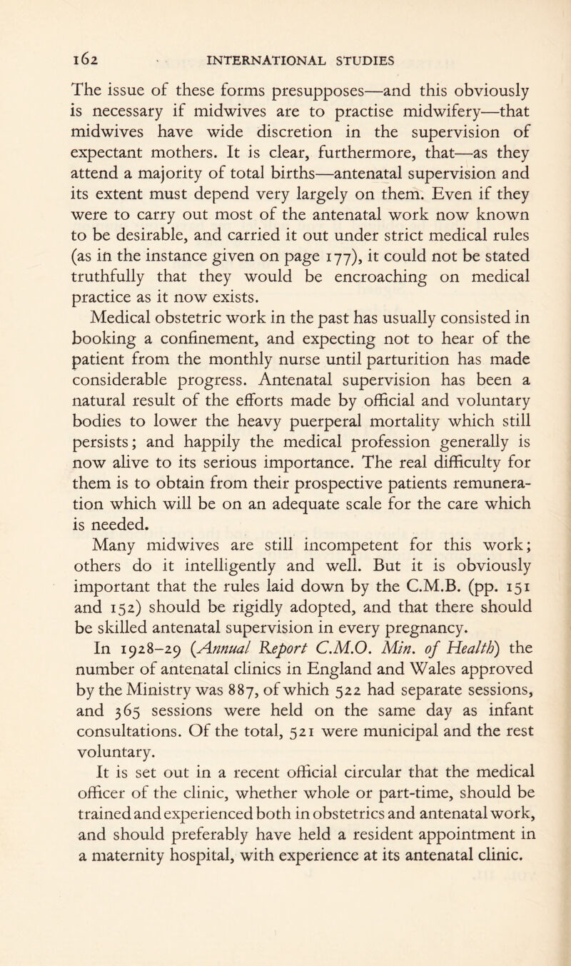 The issue of these forms presupposes—and this obviously is necessary if midwives are to practise midwifery—that midwives have wide discretion in the supervision of expectant mothers. It is clear, furthermore, that—as they attend a majority of total births—antenatal supervision and its extent must depend very largely on them. Even if they were to carry out most of the antenatal work now known to be desirable, and carried it out under strict medical rules (as in the instance given on page 177), it could not be stated truthfully that they would be encroaching on medical practice as it now exists. Medical obstetric work in the past has usually consisted in booking a confinement, and expecting not to hear of the patient from the monthly nurse until parturition has made considerable progress. Antenatal supervision has been a natural result of the efforts made by official and voluntary bodies to lower the heavy puerperal mortality which still persists; and happily the medical profession generally is now alive to its serious importance. The real difficulty for them is to obtain from their prospective patients remunera- tion which will be on an adequate scale for the care which is needed. Many midwives are still incompetent for this work; others do it intelligently and well. But it is obviously important that the rules laid down by the C.M.B. (pp. 151 and 152) should be rigidly adopted, and that there should be skilled antenatal supervision in every pregnancy. In 1928-29 (.Annual Report C.M.O. Min. of Health) the number of antenatal clinics in England and Wales approved by the Ministry was 887, of which 522 had separate sessions, and 365 sessions were held on the same day as infant consultations. Of the total, 521 were municipal and the rest voluntary. It is set out in a recent official circular that the medical officer of the clinic, whether whole or part-time, should be trained and experienced both in obstetrics and antenatal work, and should preferably have held a resident appointment in a maternity hospital, with experience at its antenatal clinic.