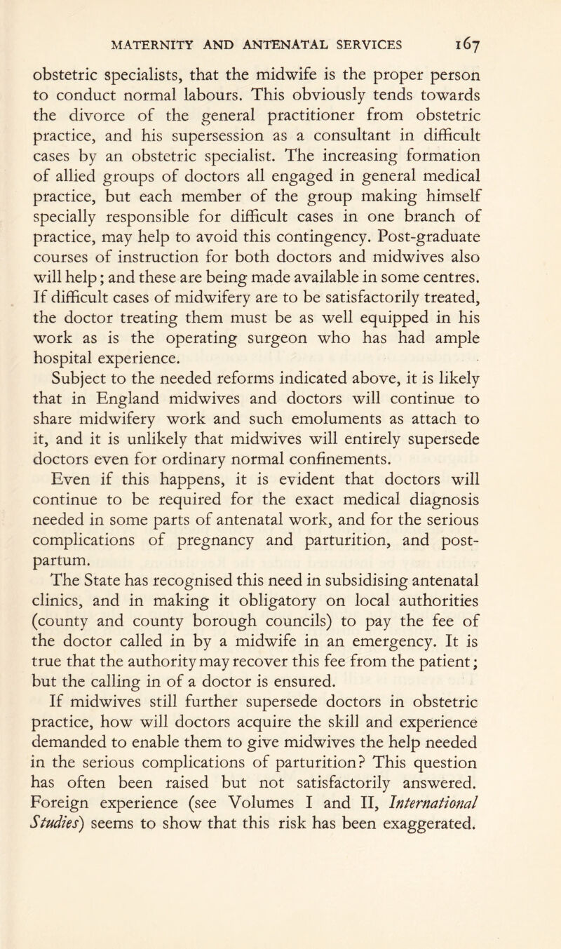 obstetric specialists, that the midwife is the proper person to conduct normal labours. This obviously tends towards the divorce of the general practitioner from obstetric practice, and his supersession as a consultant in difficult cases by an obstetric specialist. The increasing formation of allied groups of doctors all engaged in general medical practice, but each member of the group making himself specially responsible for difficult cases in one branch of practice, may help to avoid this contingency. Post-graduate courses of instruction for both doctors and midwives also will help; and these are being made available in some centres. If difficult cases of midwifery are to be satisfactorily treated, the doctor treating them must be as well equipped in his work as is the operating surgeon who has had ample hospital experience. Subject to the needed reforms indicated above, it is likely that in England midwives and doctors will continue to share midwifery work and such emoluments as attach to it, and it is unlikely that midwives will entirely supersede doctors even for ordinary normal confinements. Even if this happens, it is evident that doctors will continue to be required for the exact medical diagnosis needed in some parts of antenatal work, and for the serious complications of pregnancy and parturition, and post- partum. The State has recognised this need in subsidising antenatal clinics, and in making it obligatory on local authorities (county and county borough councils) to pay the fee of the doctor called in by a midwife in an emergency. It is true that the authority may recover this fee from the patient; but the calling in of a doctor is ensured. If midwives still further supersede doctors in obstetric practice, how will doctors acquire the skill and experience demanded to enable them to give midwives the help needed in the serious complications of parturition? This question has often been raised but not satisfactorily answered. Foreign experience (see Volumes I and II, International Studies) seems to show that this risk has been exaggerated.