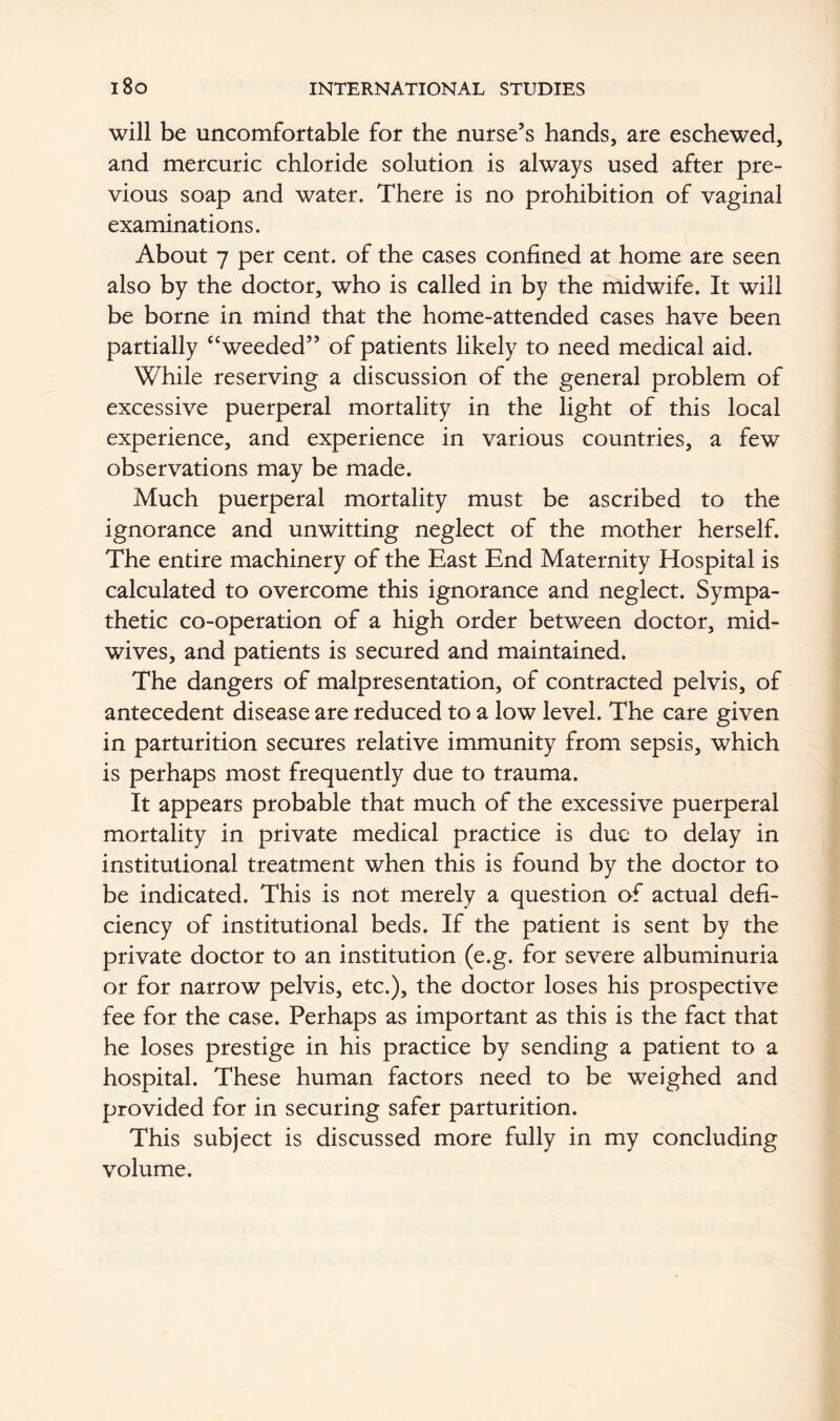 will be uncomfortable for the nurse’s hands, are eschewed, and mercuric chloride solution is always used after pre- vious soap and water. There is no prohibition of vaginal examinations. About 7 per cent, of the cases confined at home are seen also by the doctor, who is called in by the midwife. It will be borne in mind that the home-attended cases have been partially “weeded” of patients likely to need medical aid. While reserving a discussion of the general problem of excessive puerperal mortality in the light of this local experience, and experience in various countries, a few observations may be made. Much puerperal mortality must be ascribed to the ignorance and unwitting neglect of the mother herself. The entire machinery of the East End Maternity Hospital is calculated to overcome this ignorance and neglect. Sympa- thetic co-operation of a high order between doctor, mid- wives, and patients is secured and maintained. The dangers of malpresentation, of contracted pelvis, of antecedent disease are reduced to a low level. The care given in parturition secures relative immunity from sepsis, which is perhaps most frequently due to trauma. It appears probable that much of the excessive puerperal mortality in private medical practice is due to delay in institutional treatment when this is found by the doctor to be indicated. This is not merely a question of actual defi- ciency of institutional beds. If the patient is sent by the private doctor to an institution (e.g. for severe albuminuria or for narrow pelvis, etc.), the doctor loses his prospective fee for the case. Perhaps as important as this is the fact that he loses prestige in his practice by sending a patient to a hospital. These human factors need to be weighed and provided for in securing safer parturition. This subject is discussed more fully in my concluding volume.