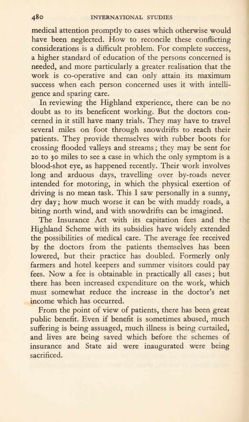 medical attention promptly to cases which otherwise would have been neglected. How to reconcile these conflicting considerations is a difficult problem. For complete success, a higher standard of education of the persons concerned is needed, and more particularly a greater realisation that the work is co-operative and can only attain its maximum success when each person concerned uses it with intelli- gence and sparing care. In reviewing the Highland experience, there can be no doubt as to its beneficent working. But the doctors con- cerned in it still have many trials. They may have to travel several miles on foot through snowdrifts to reach their patients. They provide themselves with rubber boots for crossing flooded valleys and streams; they may be sent for 20 to 30 miles to see a case in which the only symptom is a blood-shot eye, as happened recently. Their work involves long and arduous days, travelling over by-roads never intended for motoring, in which the physical exertion of driving is no mean task. This I saw personally in a sunny, dry day; how much worse it can be with muddy roads, a biting north wind, and with snowdrifts can be imagined. The Insurance Act with its capitation fees and the Highland Scheme with its subsidies have widely extended the possibilities of medical care. The average fee received by the doctors from the patients themselves has been lowered, but their practice has doubled. Formerly only farmers and hotel keepers and summer visitors could pay fees. Now a fee is obtainable in practically all cases; but there has been increased expenditure on the work, which must somewhat reduce the increase in the doctor’s net income which has occurred. From the point of view of patients, there has been great public benefit. Even if benefit is sometimes abused, much suffering is being assuaged, much illness is being curtailed, and lives are being saved which before the schemes of insurance and State aid were inaugurated were being sacrificed.