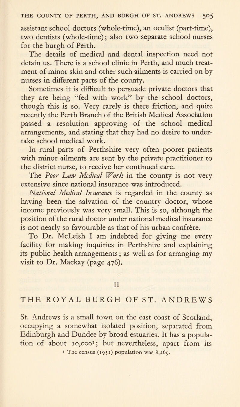 assistant school doctors (whole-time), an oculist (part-time), two dentists (whole-time); also two separate school nurses for the burgh of Perth. The details of medical and dental inspection need not detain us. There is a school clinic in Perth, and much treat- ment of minor skin and other such ailments is carried on by nurses in different parts of the county. Sometimes it is difficult to persuade private doctors that they are being “fed with work” by the school doctors, though this is so. Very rarely is there friction, and quite recently the Perth Branch of the British Medical Association passed a resolution approving of the school medical arrangements, and stating that they had no desire to under- take school medical work. In rural parts of Perthshire very often poorer patients with minor ailments are sent by the private practitioner to the district nurse, to receive her continued care. The Poor haw Medical Work in the county is not very extensive since national insurance was introduced. National Medical Insurance is regarded in the county as having been the salvation of the country doctor, whose income previously was very small. This is so, although the position of the rural doctor under national medical insurance is not nearly so favourable as that of his urban confrere. To Dr. McLeish I am indebted for giving me every facility for making inquiries in Perthshire and explaining its public health arrangements; as well as for arranging my visit to Dr. Mackay (page 476). II THE ROYAL BURGH OF ST. ANDREWS St. Andrews is a small town on the east coast of Scotland, occupying a somewhat isolated position, separated from Edinburgh and Dundee by broad estuaries. It has a popula- tion of about iOjOoo1; but nevertheless, apart from its 1 The census (1931) population was 8,269.