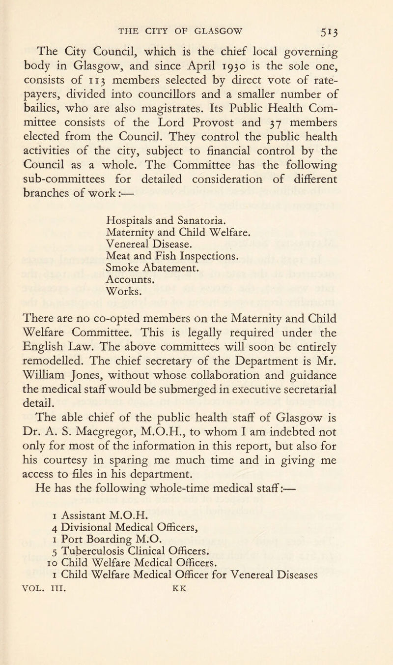 The City Council, which is the chief local governing body in Glasgow, and since April 1930 is the sole one, consists of 113 members selected by direct vote of rate- payers, divided into councillors and a smaller number of bailies, who are also magistrates. Its Public Health Com- mittee consists of the Lord Provost and 37 members elected from the Council. They control the public health activities of the city, subject to financial control by the Council as a whole. The Committee has the following sub-committees for detailed consideration of different branches of work:— Hospitals and Sanatoria. Maternity and Child Welfare. Venereal Disease. Meat and Fish Inspections. Smoke Abatement. Accounts. Works. There are no co-opted members on the Maternity and Child Welfare Committee. This is legally required under the English Law. The above committees will soon be entirely remodelled. The chief secretary of the Department is Mr. William Jones, without whose collaboration and guidance the medical staff would be submerged in executive secretarial detail. The able chief of the public health staff of Glasgow is Dr. A. S. Macgregor, M.O.H., to whom I am indebted not only for most of the information in this report, but also for his courtesy in sparing me much time and in giving me access to files in his department. He has the following whole-time medical staff — 1 Assistant M.O.H. 4 Divisional Medical Officers, 1 Port Boarding M.O. 5 Tuberculosis Clinical Officers. 10 Child Welfare Medical Officers. 1 Child Welfare Medical Officer for Venereal Diseases VOL. III. KK