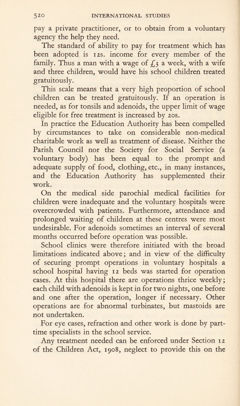 pay a private practitioner, or to obtain from a voluntary agency the help they need. The standard of ability to pay for treatment which has been adopted is 12s. income for every member of the family. Thus a man with a wage of £3 a week, with a wife and three children, would have his school children treated gratuitously. This scale means that a very high proportion of school children can be treated gratuitously. If an operation is needed, as for tonsils and adenoids, the upper limit of wage eligible for free treatment is increased by 20s. In practice the Education Authority has been compelled by circumstances to take on considerable non-medical charitable work as well as treatment of disease. Neither the Parish Council nor the Society for Social Service (a voluntary body) has been equal to the prompt and adequate supply of food, clothing, etc., in many instances, and the Education Authority has supplemented their work. On the medical side parochial medical facilities for children were inadequate and the voluntary hospitals were overcrowded with patients. Furthermore, attendance and prolonged waiting of children at these centres were most undesirable. For adenoids sometimes an interval of several months occurred before operation was possible. School clinics were therefore initiated with the broad limitations indicated above; and in view of the difficulty of securing prompt operations in voluntary hospitals a school hospital having 12 beds was started for operation cases. At this hospital there are operations thrice weekly; each child with adenoids is kept in for two nights, one before and one after the operation, longer if necessary. Other operations are for abnormal turbinates, but mastoids are not undertaken. For eye cases, refraction and other work is done by part- time specialists in the school service. Any treatment needed can be enforced under Section 12 of the Children Act, 1908, neglect to provide this on the