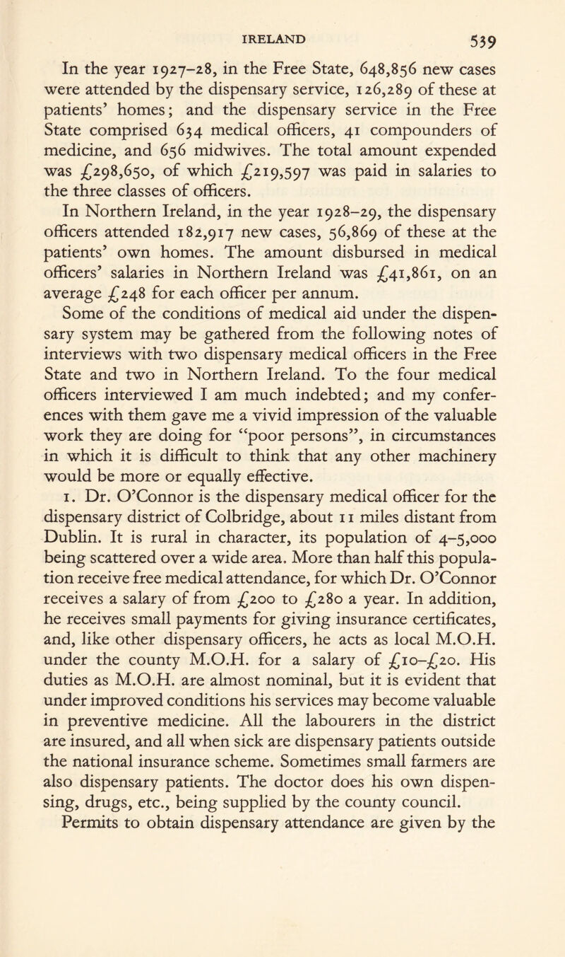 In the year 1927-28, in the Free State, 648,856 new cases were attended by the dispensary service, 126,289 these at patients’ homes; and the dispensary service in the Free State comprised 634 medical officers, 41 compounders of medicine, and 656 midwives. The total amount expended was £298,650, of which £219,597 was paid in salaries to the three classes of officers. In Northern Ireland, in the year 1928-29, the dispensary officers attended 182,917 new cases, 56,869 of these at the patients’ own homes. The amount disbursed in medical officers’ salaries in Northern Ireland was £41,861, on an average £248 for each officer per annum. Some of the conditions of medical aid under the dispen- sary system may be gathered from the following notes of interviews with two dispensary medical officers in the Free State and two in Northern Ireland. To the four medical officers interviewed I am much indebted; and my confer- ences with them gave me a vivid impression of the valuable work they are doing for “poor persons”, in circumstances in which it is difficult to think that any other machinery would be more or equally effective. 1. Dr. O’Connor is the dispensary medical officer for the dispensary district of Colbridge, about 11 miles distant from Dublin. It is rural in character, its population of 4-5,000 being scattered over a wide area. More than half this popula- tion receive free medical attendance, for which Dr. O’Connor receives a salary of from £200 to £280 a year. In addition, he receives small payments for giving insurance certificates, and, like other dispensary officers, he acts as local M.O.H. under the county M.O.H. for a salary of £io-£2o. His duties as M.O.H. are almost nominal, but it is evident that under improved conditions his services may become valuable in preventive medicine. All the labourers in the district are insured, and all when sick are dispensary patients outside the national insurance scheme. Sometimes small farmers are also dispensary patients. The doctor does his own dispen- sing, drugs, etc., being supplied by the county council. Permits to obtain dispensary attendance are given by the