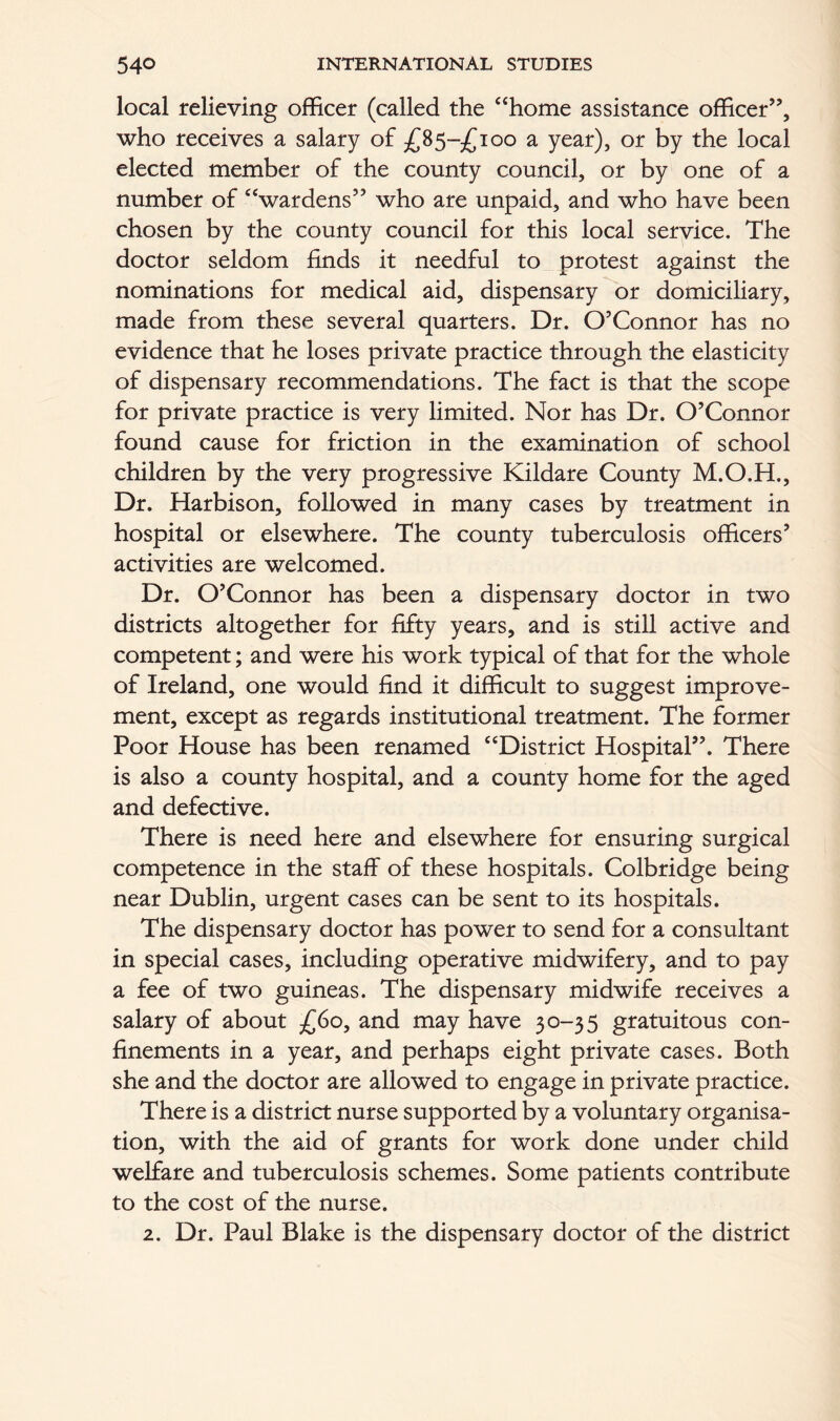 local relieving officer (called the “home assistance officer”, who receives a salary of £85-^100 a year), or by the local elected member of the county council, or by one of a number of “wardens” who are unpaid, and who have been chosen by the county council for this local service. The doctor seldom finds it needful to protest against the nominations for medical aid, dispensary or domiciliary, made from these several quarters. Dr. O’Connor has no evidence that he loses private practice through the elasticity of dispensary recommendations. The fact is that the scope for private practice is very limited. Nor has Dr. O’Connor found cause for friction in the examination of school children by the very progressive Kildare County M.O.H., Dr. Harbison, followed in many cases by treatment in hospital or elsewhere. The county tuberculosis officers’ activities are welcomed. Dr. O’Connor has been a dispensary doctor in two districts altogether for fifty years, and is still active and competent; and were his work typical of that for the whole of Ireland, one would find it difficult to suggest improve- ment, except as regards institutional treatment. The former Poor House has been renamed “District Hospital”. There is also a county hospital, and a county home for the aged and defective. There is need here and elsewhere for ensuring surgical competence in the staff of these hospitals. Colbridge being near Dublin, urgent cases can be sent to its hospitals. The dispensary doctor has power to send for a consultant in special cases, including operative midwifery, and to pay a fee of two guineas. The dispensary midwife receives a salary of about £60, and may have 30-35 gratuitous con- finements in a year, and perhaps eight private cases. Both she and the doctor are allowed to engage in private practice. There is a district nurse supported by a voluntary organisa- tion, with the aid of grants for work done under child welfare and tuberculosis schemes. Some patients contribute to the cost of the nurse. 2. Dr. Paul Blake is the dispensary doctor of the district