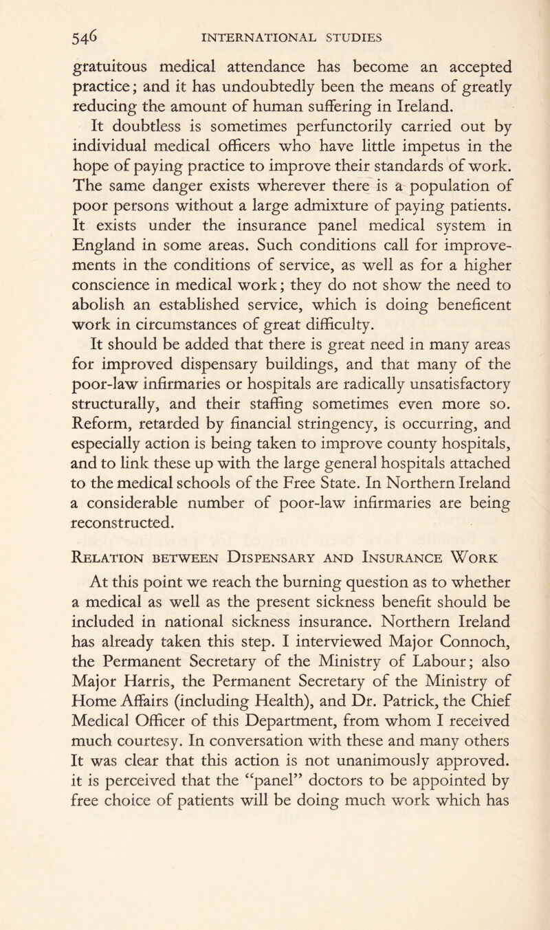 gratuitous medical attendance has become an accepted practice; and it has undoubtedly been the means of greatly reducing the amount of human suffering in Ireland. It doubtless is sometimes perfunctorily carried out by individual medical officers who have little impetus in the hope of paying practice to improve their standards of work. The same danger exists wherever there is a population of poor persons without a large admixture of paying patients. It exists under the insurance panel medical system in England in some areas. Such conditions call for improve- ments in the conditions of service, as well as for a higher conscience in medical work; they do not show the need to abolish an established service, which is doing beneficent work in circumstances of great difficulty. It should be added that there is great need in many areas for improved dispensary buildings, and that many of the poor-law infirmaries or hospitals are radically unsatisfactory structurally, and their staffing sometimes even more so. Reform, retarded by financial stringency, is occurring, and especially action is being taken to improve county hospitals, and to link these up with the large general hospitals attached to the medical schools of the Free State. In Northern Ireland a considerable number of poor-law infirmaries are being reconstructed. Relation between Dispensary and Insurance Work At this point we reach the burning question as to whether a medical as well as the present sickness benefit should be included in national sickness insurance. Northern Ireland has already taken this step. I interviewed Major Connoch, the Permanent Secretary of the Ministry of Labour; also Major Harris, the Permanent Secretary of the Ministry of Home Affairs (including Health), and Dr. Patrick, the Chief Medical Officer of this Department, from whom I received much courtesy. In conversation with these and many others It was clear that this action is not unanimously approved, it is perceived that the “panel” doctors to be appointed by free choice of patients will be doing much work which has