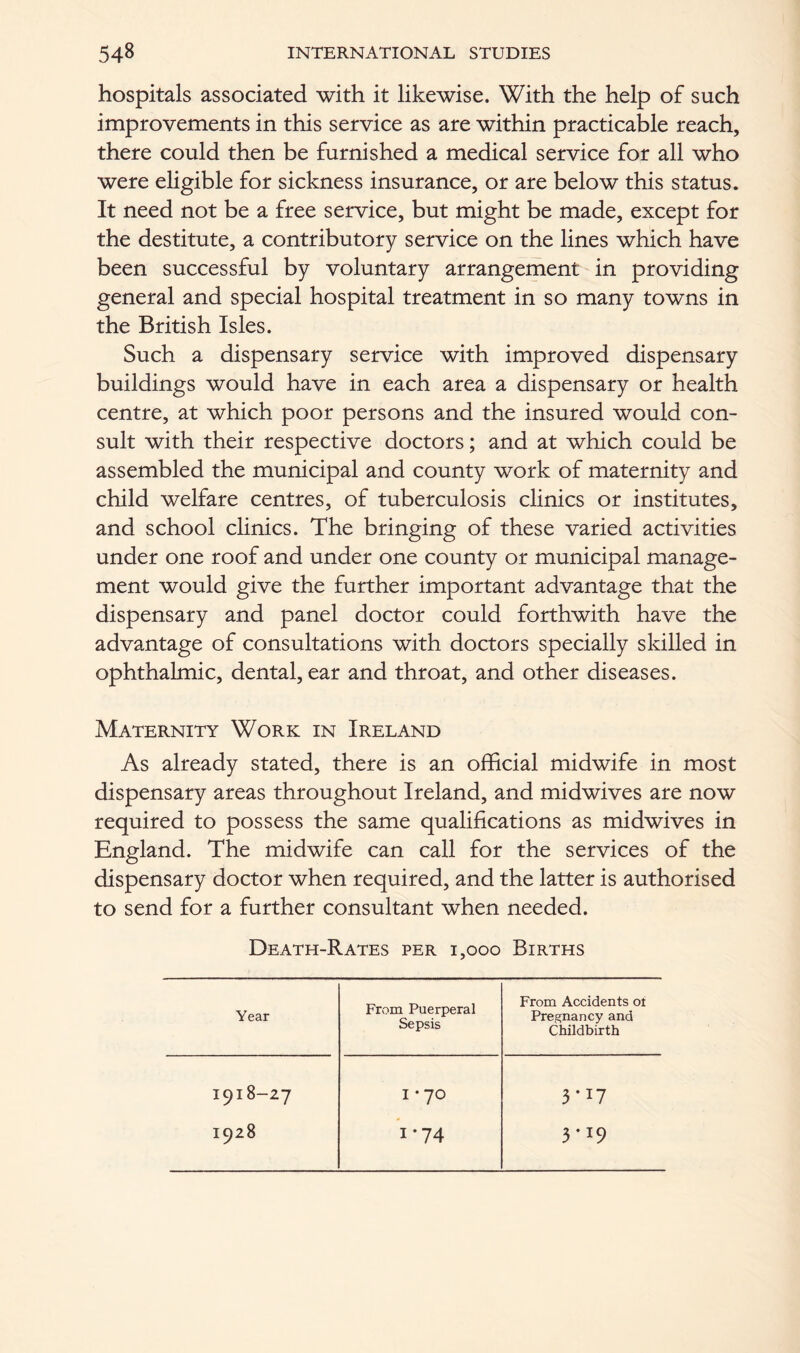 hospitals associated with it likewise. With the help of such improvements in this service as are within practicable reach, there could then be furnished a medical service for all who were eligible for sickness insurance, or are below this status. It need not be a free service, but might be made, except for the destitute, a contributory service on the lines which have been successful by voluntary arrangement in providing general and special hospital treatment in so many towns in the British Isles. Such a dispensary service with improved dispensary buildings would have in each area a dispensary or health centre, at which poor persons and the insured would con- sult with their respective doctors; and at which could be assembled the municipal and county work of maternity and child welfare centres, of tuberculosis clinics or institutes, and school clinics. The bringing of these varied activities under one roof and under one county or municipal manage- ment would give the further important advantage that the dispensary and panel doctor could forthwith have the advantage of consultations with doctors specially skilled in ophthalmic, dental, ear and throat, and other diseases. Maternity Work in Ireland As already stated, there is an official midwife in most dispensary areas throughout Ireland, and midwives are now required to possess the same qualifications as midwives in England. The midwife can call for the services of the dispensary doctor when required, and the latter is authorised to send for a further consultant when needed. Death-Rates per 1,000 Births Year From Puerperal Sepsis From Accidents ot Pregnancy and Childbirth 1918-27 I * 70 3-17 1928 i*74 3«i9