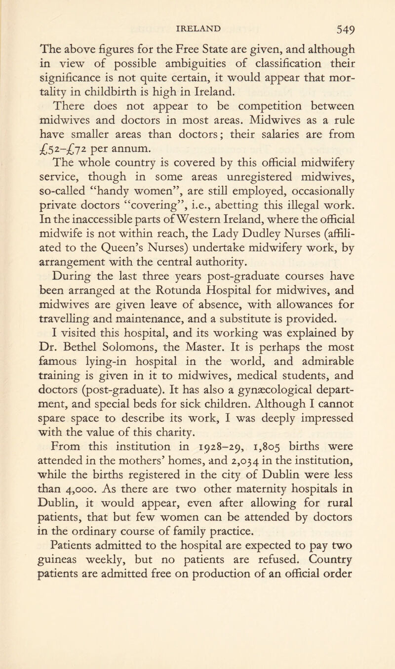 The above figures for the Free State are given, and although in view of possible ambiguities of classification their significance is not quite certain, it would appear that mor- tality in childbirth is high in Ireland. There does not appear to be competition between midwives and doctors in most areas. Midwives as a rule have smaller areas than doctors; their salaries are from £52-£72 Pef annum. The whole country is covered by this official midwifery service, though in some areas unregistered midwives, so-called “handy women”, are still employed, occasionally private doctors “covering”, i.e., abetting this illegal work. In the inaccessible parts of Western Ireland, where the official midwife is not within reach, the Lady Dudley Nurses (affili- ated to the Queen’s Nurses) undertake midwifery work, by arrangement with the central authority. During the last three years post-graduate courses have been arranged at the Rotunda Hospital for midwives, and midwives are given leave of absence, with allowances for travelling and maintenance, and a substitute is provided. I visited this hospital, and its working was explained by Dr. Bethel Solomons, the Master. It is perhaps the most famous lying-in hospital in the world, and admirable training is given in it to midwives, medical students, and doctors (post-graduate). It has also a gynaecological depart- ment, and special beds for sick children. Although I cannot spare space to describe its work, I was deeply impressed with the value of this charity. From this institution in 1928-29, 1,805 births were attended in the mothers’ homes, and 2,034 in the institution, while the births registered in the city of Dublin were less than 4,000. As there are two other maternity hospitals in Dublin, it would appear, even after allowing for rural patients, that but few women can be attended by doctors in the ordinary course of family practice. Patients admitted to the hospital are expected to pay two guineas weekly, but no patients are refused. Country patients are admitted free on production of an official order