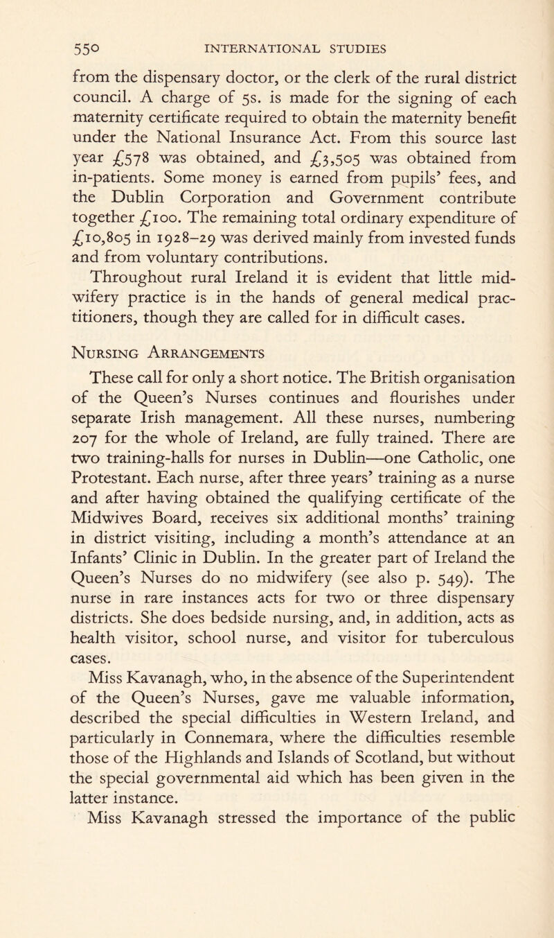 from the dispensary doctor, or the clerk of the rural district council. A charge of 5s. is made for the signing of each maternity certificate required to obtain the maternity benefit under the National Insurance Act. From this source last year £578 was obtained, and £3,505 was obtained from in-patients. Some money is earned from pupils’ fees, and the Dublin Corporation and Government contribute together £100. The remaining total ordinary expenditure of £10,805 in 1928-29 was derived mainly from invested funds and from voluntary contributions. Throughout rural Ireland it is evident that little mid- wifery practice is in the hands of general medical prac- titioners, though they are called for in difficult cases. Nursing Arrangements These call for only a short notice. The British organisation of the Queen’s Nurses continues and flourishes under separate Irish management. All these nurses, numbering 207 for the whole of Ireland, are fully trained. There are two training-halls for nurses in Dublin—one Catholic, one Protestant. Each nurse, after three years’ training as a nurse and after having obtained the qualifying certificate of the Midwives Board, receives six additional months’ training in district visiting, including a month’s attendance at an Infants’ Clinic in Dublin. In the greater part of Ireland the Queen’s Nurses do no midwifery (see also p. 549). The nurse in rare instances acts for two or three dispensary districts. She does bedside nursing, and, in addition, acts as health visitor, school nurse, and visitor for tuberculous cases. Miss Kavanagh, who, in the absence of the Superintendent of the Queen’s Nurses, gave me valuable information, described the special difficulties in Western Ireland, and particularly in Connemara, where the difficulties resemble those of the Highlands and Islands of Scotland, but without the special governmental aid which has been given in the latter instance. Miss Kavanagh stressed the importance of the public