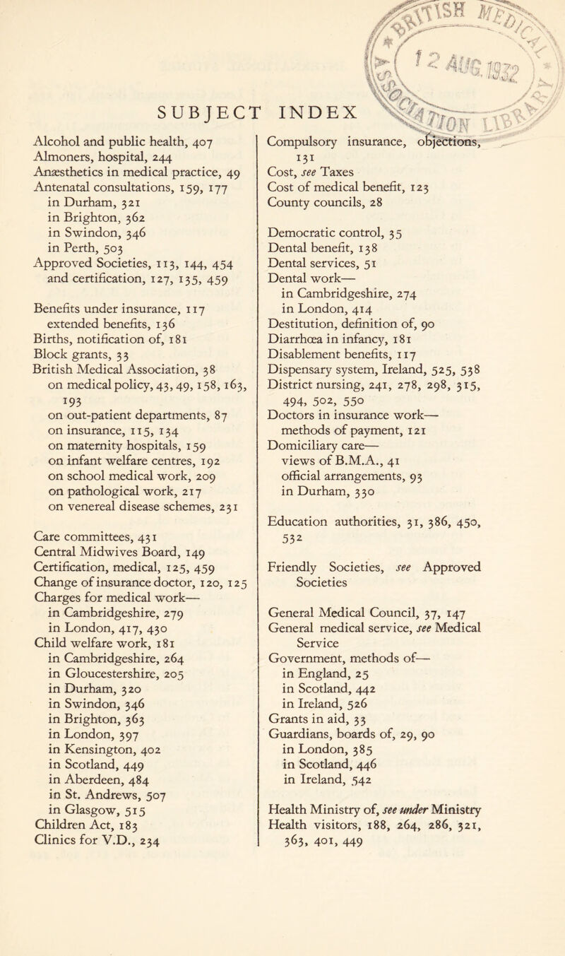 ■AC/.N SUBJECT INDEX fj Alcohol and public health, 407 Almoners, hospital, 244 Anesthetics in medical practice, 49 Antenatal consultations, 159, 177 in Durham, 321 in Brighton, 362 in Swindon, 346 in Perth, 503 Approved Societies, 113, 144, 454 and certification, 127, 135, 459 Benefits under insurance, 117 extended benefits, 136 Births, notification of, 181 Block grants, 33 British Medical Association, 38 on medical policy, 43,49,158,163, 193 on out-patient departments, 87 on insurance, 115, 134 on maternity hospitals, 159 on infant welfare centres, 192 on school medical work, 209 on pathological work, 217 on venereal disease schemes, 231 Care committees, 431 Central Midwives Board, 149 Certification, medical, 125, 459 Change of insurance doctor, 120, 125 Charges for medical work— in Cambridgeshire, 279 in London, 417, 430 Child welfare work, 181 in Cambridgeshire, 264 in Gloucestershire, 205 in Durham, 320 in Swindon, 346 in Brighton, 363 in London, 397 in Kensington, 402 in Scotland, 449 in Aberdeen, 484 in St. Andrews, 507 in Glasgow, 515 Children Act, 183 Clinics for V.D., 234 Compulsory insurance, objections, 131 . Cost, see Taxes Cost of medical benefit, 123 County councils, 28 Democratic control, 35 Dental benefit, 138 Dental services, 51 Dental work— in Cambridgeshire, 274 in London, 414 Destitution, definition of, 90 Diarrhoea in infancy, 181 Disablement benefits, 117 Dispensary system, Ireland, 525, 538 District nursing, 241, 278, 298, 315, 494, 502, 550 Doctors in insurance work— methods of payment, 121 Domiciliary care— views of B.M.A., 41 official arrangements, 93 in Durham, 330 Education authorities, 31, 386, 450, 532 Friendly Societies, see Approved Societies General Medical Council, 37, 147 General medical service, see Medical Service Government, methods of— in England, 25 in Scotland, 442 in Ireland, 526 Grants in aid, 33 Guardians, boards of, 29, 90 in London, 385 in Scotland, 446 in Ireland, 542 Health Ministry of, see under Ministry Health visitors, 188, 264, 286, 321, 363, 401, 449
