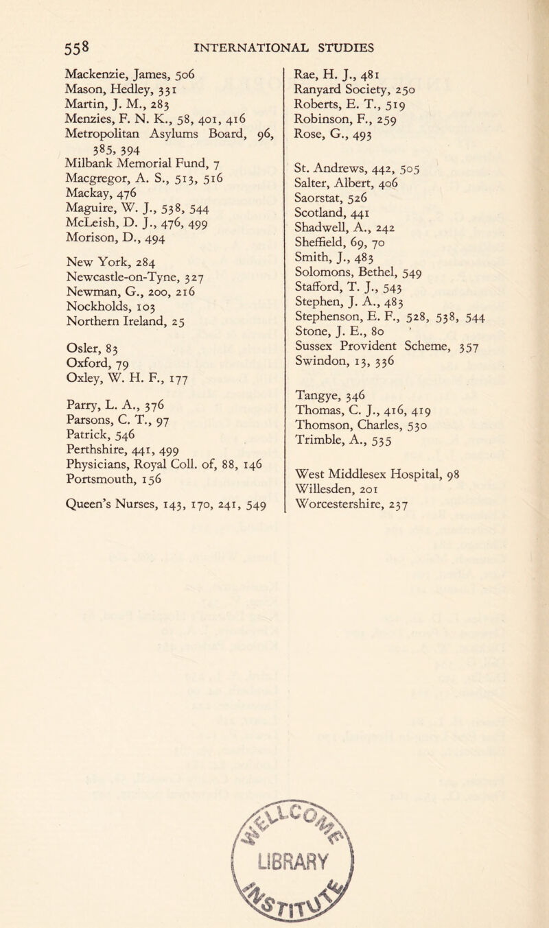 Mackenzie, James, 506 Mason, Hedley, 331 Martin, J. M., 283 Menzies, F. N. K., 58, 401, 416 Metropolitan Asylums Board, 96, 385, 394 Milbank Memorial Fund, 7 Macgregor, A. S., 513, 516 Mackay, 476 Maguire, W. J., 538, 544 McLeish, D. J., 476, 499 Morison, D., 494 New York, 284 Newcastle-on-Tyne, 327 Newman, G., 200, 216 Nockholds, 103 Northern Ireland, 25 Osier, 83 Oxford, 79 Oxley, W. H. F., 177 Parry, L. A., 376 Parsons, C. T., 97 Patrick, 546 Perthshire, 441, 499 Physicians, Royal Coll, of, 88, 146 Portsmouth, 156 Queen’s Nurses, 143, 170, 241, 549 Rae, H. J., 481 Ranyard Society, 250 Roberts, E. T., 519 Robinson, F., 259 Rose, G., 493 St. Andrews, 442, 505 Salter, Albert, 406 Saorstat, 526 Scotland, 441 Shadwell, A., 242 Sheffield, 69, 70 Smith, J., 483 Solomons, Bethel, 549 Stafford, T. J., 543 Stephen, J. A., 483 Stephenson, E. F., 528, 538, 544 Stone, J. E., 80 Sussex Provident Scheme, 357 Swindon, 13, 336 Tangye, 346 Thomas, C. J., 416, 419 Thomson, Charles, 530 Trimble, A., 535 West Middlesex Hospital, 98 Willesden, 201 Worcestershire, 237 LIBRARY