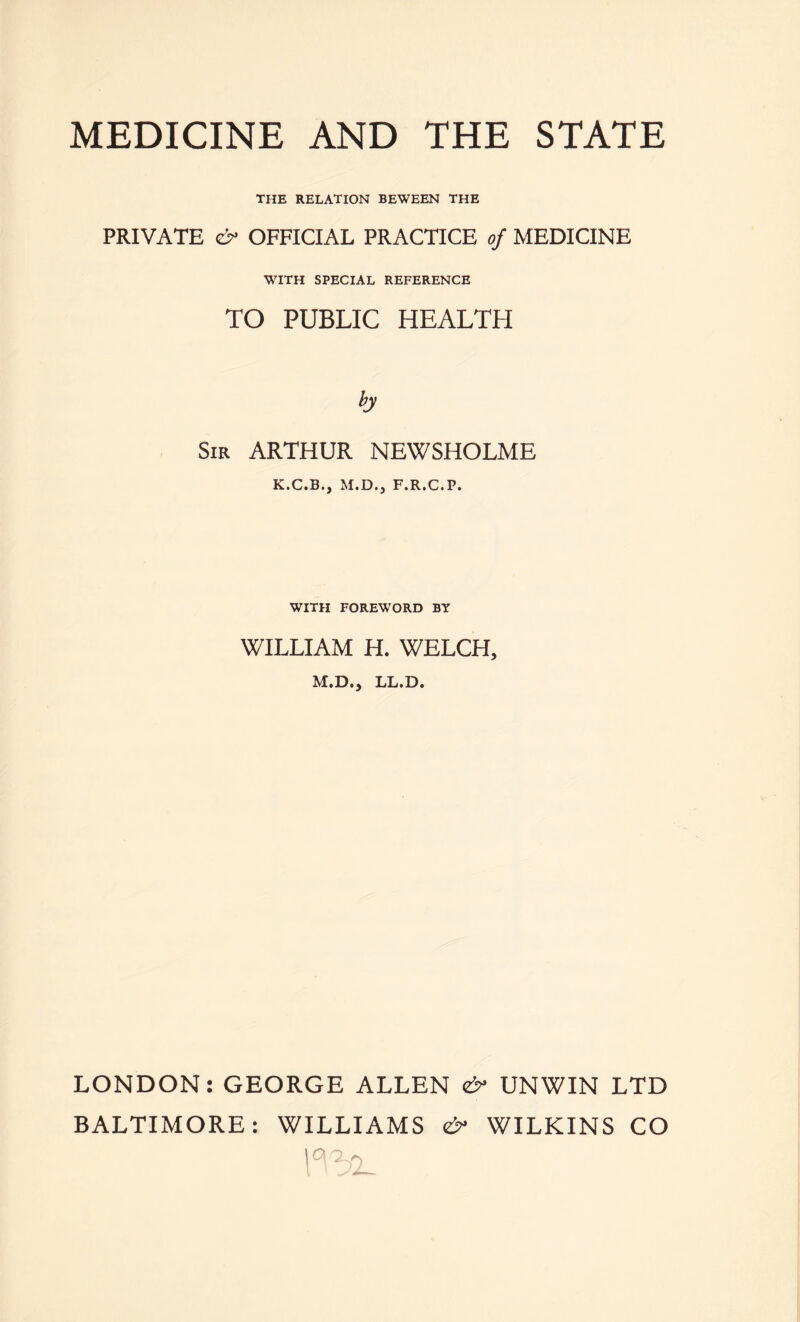 THE RELATION BEWEEN THE PRIVATE OFFICIAL PRACTICE of MEDICINE WITH SPECIAL REFERENCE TO PUBLIC HEALTH Sir ARTHUR NEWSHOLME K.C.B., M.D., F.R.C.P. WITH FOREWORD BY WILLIAM H. WELCH, M.D., LL.D. LONDON: GEORGE ALLEN eS UNWIN LTD BALTIMORE: WILLIAMS <& WILKINS CO