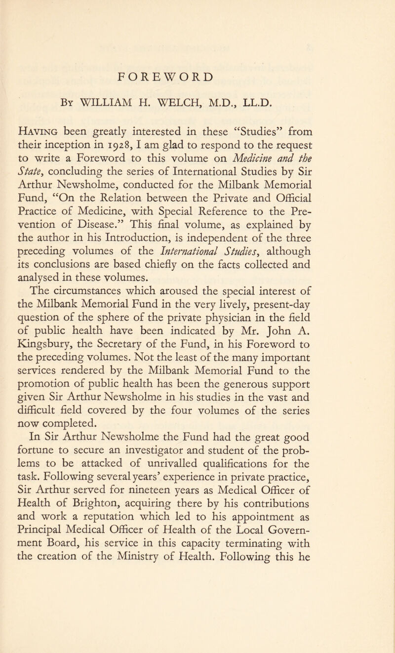 FOREWORD By william H. WELCH, M.D., LL.D. Having been greatly interested in these ‘Studies” from their inception in 1928,1 am glad to respond to the request to write a Foreword to this volume on Medicine and the State^ concluding the series of International Studies by Sir Arthur Newsholme, conducted for the Milbank Memorial Fund, “On the Relation between the Private and Official Practice of Medicine, with Special Reference to the Pre- vention of Disease.” This final volume, as explained by the author in his Introduction, is independent of the three preceding volumes of the International Studies^ although its conclusions are based chiefly on the facts collected and analysed in these volumes. The circumstances which aroused the special interest of the Milbank Memorial Fund in the very lively, present-day question of the sphere of the private physician in the field of public health have been indicated by Mr. John A. Kingsbury, the Secretary of the Fund, in his Foreword to the preceding volumes. Not the least of the many important services rendered by the Milbank Memorial Fund to the promotion of public health has been the generous support given Sir Arthur Newsholme in his studies in the vast and difficult field covered by the four volumes of the series now completed. In Sir Arthur Newsholme the Fund had the great good fortune to secure an investigator and student of the prob- lems to be attacked of unrivalled qualifications for the task. Following several years’ experience in private practice. Sir Arthur served for nineteen years as Medical Officer of Health of Brighton, acquiring there by his contributions and work a reputation which led to his appointment as Principal Medical Officer of Health of the Local Govern- ment Board, his service in this capacity terminating with the creation of the Ministry of Health. Following this he