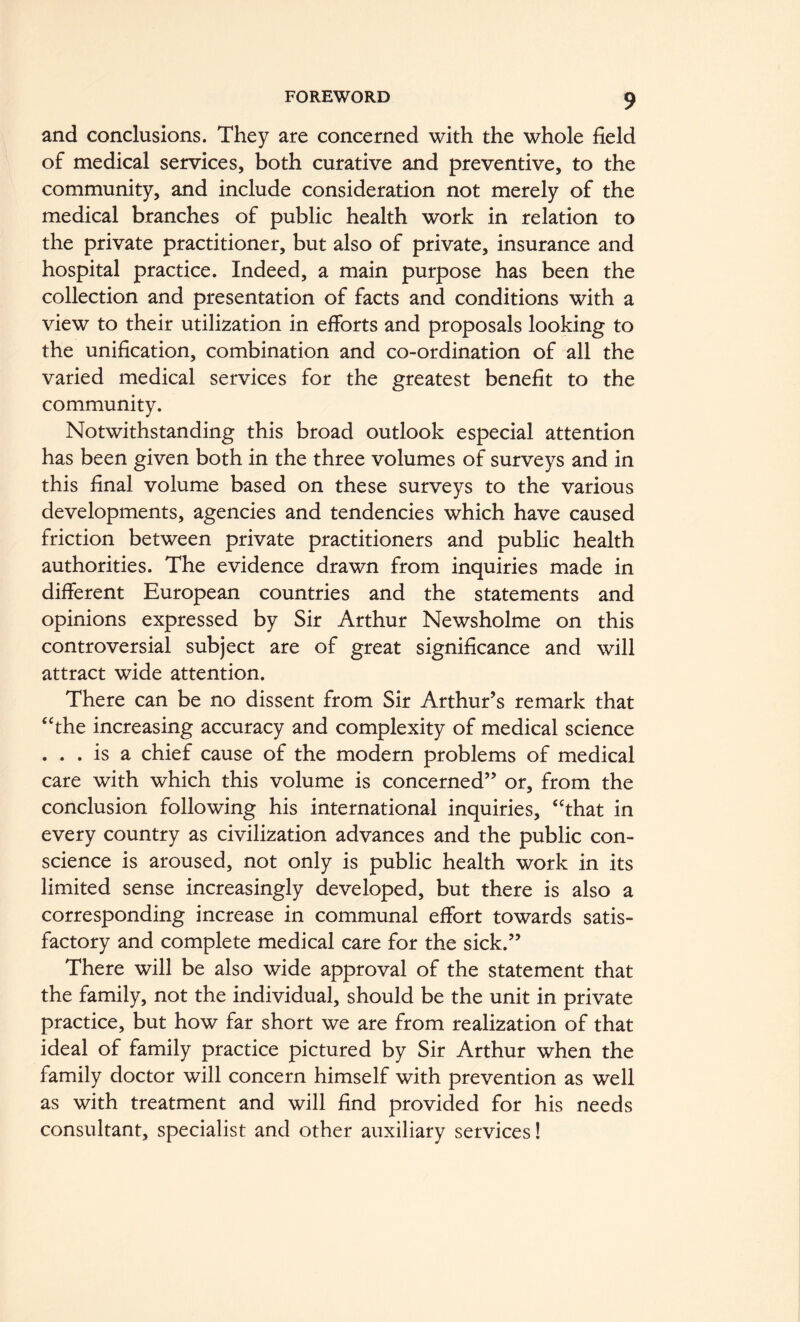 and conclusions. They are concerned with the whole field of medical services, both curative and preventive, to the community, and include consideration not merely of the medical branches of public health work in relation to the private practitioner, but also of private, insurance and hospital practice. Indeed, a main purpose has been the collection and presentation of facts and conditions with a view to their utilization in efforts and proposals looking to the unification, combination and co-ordination of all the varied medical services for the greatest benefit to the community. Notwithstanding this broad outlook especial attention has been given both in the three volumes of surveys and in this final volume based on these surveys to the various developments, agencies and tendencies which have caused friction between private practitioners and public health authorities. The evidence drawn from inquiries made in different European countries and the statements and opinions expressed by Sir Arthur Newsholme on this controversial subject are of great significance and will attract wide attention. There can be no dissent from Sir Arthur’s remark that ‘The increasing accuracy and complexity of medical science . . . is a chief cause of the modern problems of medical care with which this volume is concerned” or, from the conclusion following his international inquiries, “that in every country as civilization advances and the public con- science is aroused, not only is public health work in its limited sense increasingly developed, but there is also a corresponding increase in communal effort towards satis- factory and complete medical care for the sick.” There will be also wide approval of the statement that the family, not the individual, should be the unit in private practice, but how far short we are from realization of that ideal of family practice pictured by Sir Arthur when the family doctor will concern himself with prevention as well as with treatment and will find provided for his needs consultant, specialist and other auxiliary services!