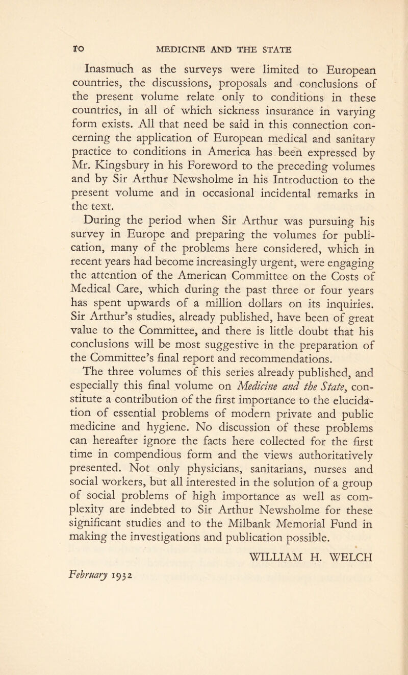 Inasmuch as the surveys were limited to European countries, the discussions, proposals and conclusions of the present volume relate only to conditions in these countries, in all of which sickness insurance in varying form exists. All that need be said in this connection con- cerning the application of European medical and sanitary practice to conditions in America has been expressed by Mr. Kingsbury in his Foreword to the preceding volumes and by Sir Arthur Newsholme in his Introduction to the present volume and in occasional incidental remarks in the text. During the period when Sir Arthur was pursuing his survey in Europe and preparing the volumes for publi- cation, many of the problems here considered, which in recent years had become increasingly urgent, were engaging the attention of the American Committee on the Costs of Medical Care, which during the past three or four years has spent upwards of a million dollars on its inquiries. Sir Arthur’s studies, already published, have been of great value to the Committee, and there is little doubt that his conclusions will be most suggestive in the preparation of the Committee’s final report and recommendations. The three volumes of this series already published, and especially this final volume on Medicine and the State^ con- stitute a contribution of the first importance to the elucida- tion of essential problems of modern private and public medicine and hygiene. No discussion of these problems can hereafter ignore the facts here collected for the first time in compendious form and the views authoritatively presented. Not only physicians, sanitarians, nurses and social workers, but all interested in the solution of a group of social problems of high importance as well as com- plexity are indebted to Sir Arthur Newsholme for these significant studies and to the Milbank Memorial Fund in making the investigations and publication possible. WILLIAM H. WELCH February 1932