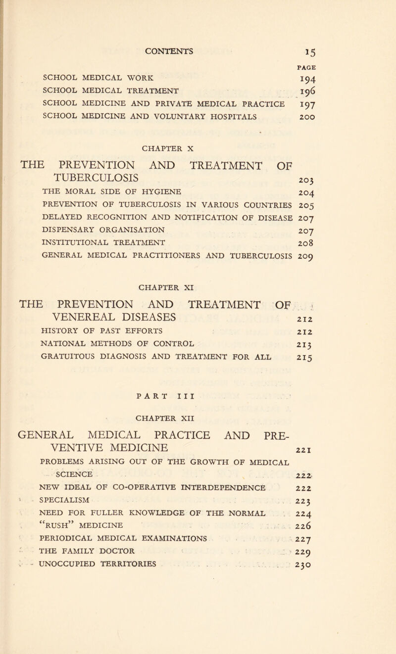 PAGE SCHOOL MEDICAL WORK 194 SCHOOL MEDICAL TREATMENT I96 SCHOOL MEDICINE AND PRIVATE MEDICAL PRACTICE 197 SCHOOL MEDICINE AND VOLUNTARY HOSPITALS 200 CHAPTER X THE PREVENTION AND TREATMENT OF TUBERCULOSIS 203 THE MORAL SIDE OF HYGIENE 204 PREVENTION OF TUBERCULOSIS IN VARIOUS COUNTRIES 205 DELAYED RECOGNITION AND NOTIFICATION OF DISEASE 207 DISPENSARY ORGANISATION 207 INSTITUTIONAL TREATMENT 20 8 GENERAL MEDICAL PRACTITIONERS AND TUBERCULOSIS 209 CHAPTER XI THE PREVENTION AND TREATMENT OF i VENEREAL DISEASES 212 HISTORY OF PAST EFFORTS 212 NATIONAL METHODS OF CONTROL 215 GRATUITOUS DIAGNOSIS AND TREATMENT FOR ALL 215 P A R T I I I CHAPTER XH GENERAL MEDICAL PRACTICE AND PRE- VENTIVE MEDICINE 221 PROBLEMS ARISING OUT OF THE GROWTH OF MEDICAL SCIENCE 222- NEW IDEAL OF CO-OPERATIVE INTERDEPENDENCE 222 • SPECIALISM 225 NEED FOR FULLER KNOWLEDGE OF THE NORMAL 224 ‘‘rush” medicine 226 PERIODICAL MEDICAL EXAMINATIONS 227 THE FAMILY DOCTOR 229 . - UNOCCUPIED TERRITORIES . 230