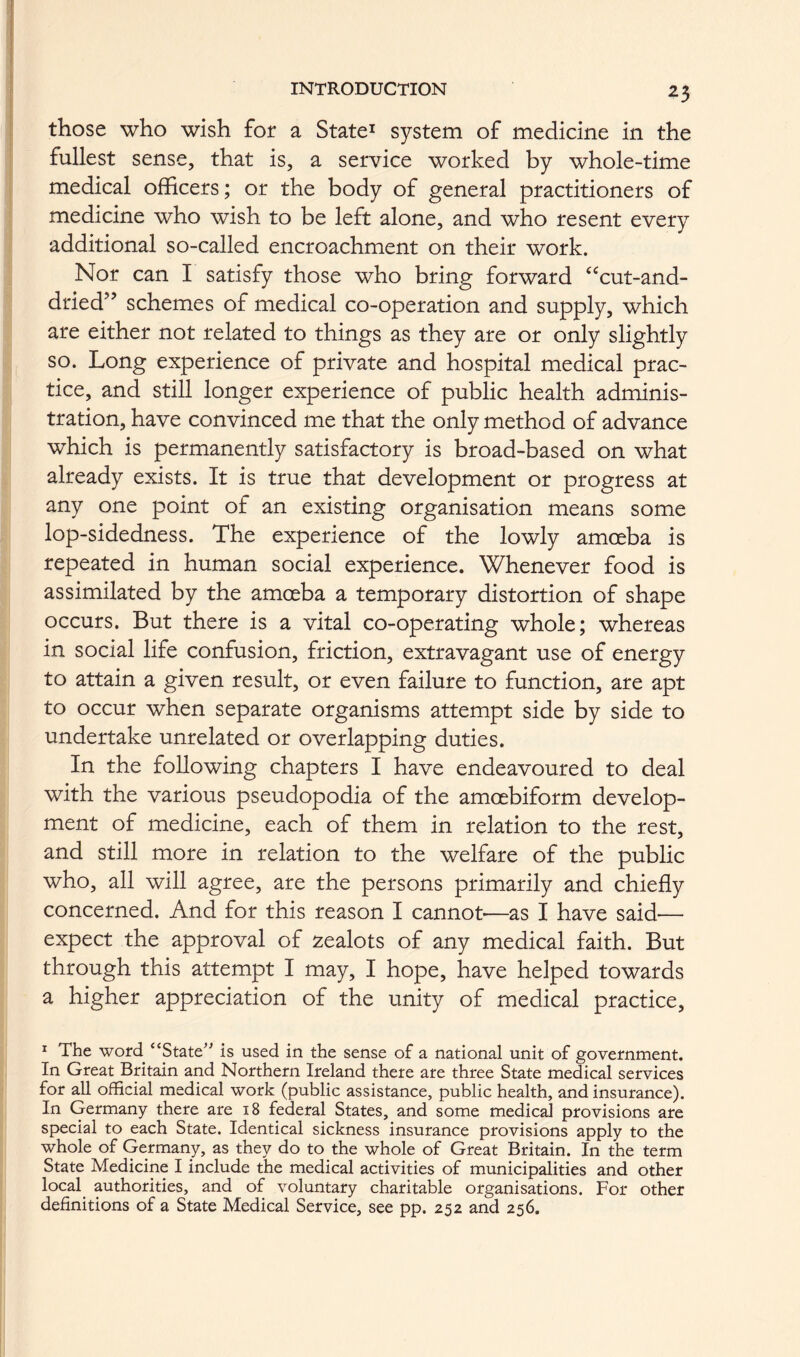 those who wish for a Stated system of medicine in the fullest sense, that is, a service worked by whole-time medical officers; or the body of general practitioners of medicine who wish to be left alone, and who resent every additional so-called encroachment on their work. Nor can I satisfy those who bring forward ‘^cut-and- dried” schemes of medical co-operation and supply, which are either not related to things as they are or only slightly so. Long experience of private and hospital medical prac- tice, and still longer experience of public health adminis- tration, have convinced me that the only method of advance which is permanently satisfactory is broad-based on what already exists. It is true that development or progress at any one point of an existing organisation means some lop-sidedness. The experience of the lowly amoeba is repeated in human social experience. Whenever food is assimilated by the amoeba a temporary distortion of shape occurs. But there is a vital co-operating whole; whereas in social life confusion, friction, extravagant use of energy to attain a given result, or even failure to function, are apt to occur when separate organisms attempt side by side to undertake unrelated or overlapping duties. In the following chapters I have endeavoured to deal with the various pseudopodia of the amoebiform develop- ment of medicine, each of them in relation to the rest, and still more in relation to the welfare of the public who, all will agree, are the persons primarily and chiefly concerned. And for this reason I cannot—as I have said— expect the approval of zealots of any medical faith. But through this attempt I may, I hope, have helped towards a higher appreciation of the unity of medical practice. ^ The word “State^' is used in the sense of a national unit of government. In Great Britain and Northern Ireland there are three State medical services for all official medical work (public assistance, public health, and insurance). In Germany there are 18 federal States, and some medical provisions are special to each State. Identical sickness insurance provisions apply to the whole of Germany, as they do to the whole of Great Britain. In the term State Medicine I include the medical activities of municipalities and other local authorities, and of voluntary charitable organisations. For other definitions of a State Medical Service, see pp. 252 and 256.