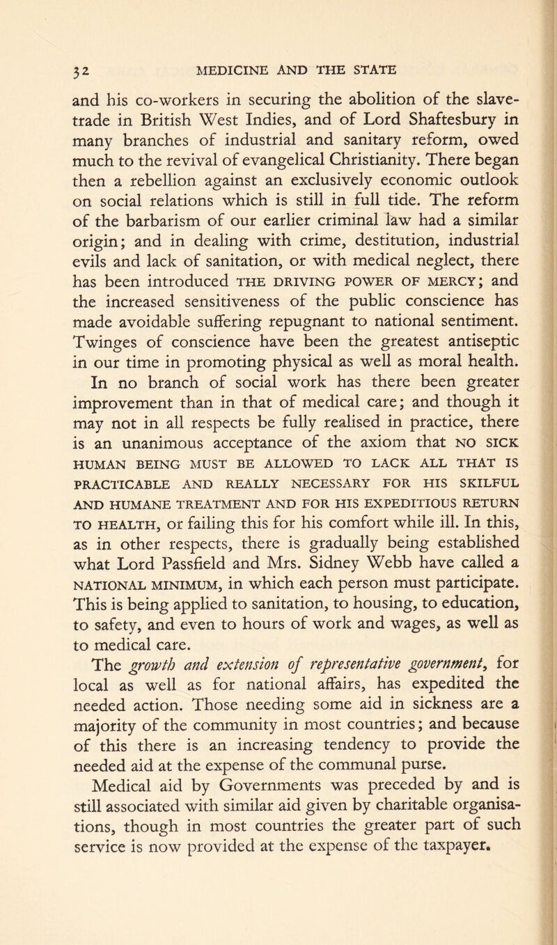 and his co-workers in securing the abolition of the slave- trade in British West Indies, and of Lord Shaftesbury in many branches of industrial and sanitary reform, owed much to the revival of evangelical Christianity. There began then a rebellion against an exclusively economic outlook on social relations which is still in full tide. The reform of the barbarism of our earlier criminal law had a similar origin; and in dealing with crime, destitution, industrial evils and lack of sanitation, or with medical neglect, there has been introduced the driving power of mercy; and the increased sensitiveness of the public conscience has made avoidable suffering repugnant to national sentiment. Twinges of conscience have been the greatest antiseptic in our time in promoting physical as well as moral health. In no branch of social work has there been greater improvement than in that of medical care; and though it may not in all respects be fully realised in practice, there is an unanimous acceptance of the axiom that no sick HUMAN BEING MUST BE ALLOWED TO LACK ALL THAT IS PRACTICABLE AND REALLY NECESSARY FOR HIS SKILFUL AND HUMANE TREATMENT AND FOR HIS EXPEDITIOUS RETURN TO HEALTH, or failing this for his comfort while ill. In this, as in other respects, there is gradually being established what Lord Passfield and Mrs. Sidney Webb have called a NATIONAL MINIMUM, in which each person must participate. This is being applied to sanitation, to housing, to education, to safety, and even to hours of work and wages, as well as to medical care. The growth and extension of representative government^ for local as well as for national affairs, has expedited the needed action. Those needing some aid in sickness are a majority of the community in most countries; and because of this there is an increasing tendency to provide the needed aid at the expense of the communal purse. Medical aid by Governments was preceded by and is still associated with similar aid given by charitable organisa- tions, though in most countries the greater part of such service is now provided at the expense of the taxpayer.