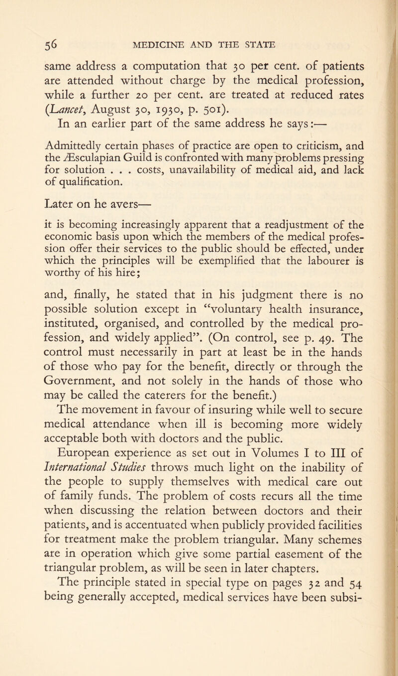 same address a computation that 30 per cent, of patients are attended without charge by the medical profession, while a further 20 per cent, are treated at reduced rates (Lancet, August 30, 1930, p. 501). In an earlier part of the same address he says — Admittedly certain phases of practice are open to criticism, and the i^lsculapian Guild is confronted with many problems pressing for solution . . . costs, unavailability of medical aid, and lack of qualification. Later on he avers— it is becoming increasingly apparent that a readjustment of the economic basis upon which the members of the medical profes- sion offer their services to the public should be effected, under which the principles will be exemplified that the labourer is worthy of his hire; and, finally, he stated that in his judgment there is no possible solution except in ‘Voluntary health insurance, instituted, organised, and controlled by the medical pro- fession, and widely applied”. (On control, see p. 49. The control must necessarily in part at least be in the hands of those who pay for the benefit, directly or through the Government, and not solely in the hands of those who may be called the caterers for the benefit.) The movement in favour of insuring while well to secure medical attendance when ill is becoming more widely acceptable both with doctors and the public. European experience as set out in Volumes I to III of International Studies throws much light on the inability of the people to supply themselves with medical care out of family funds. The problem of costs recurs all the time when discussing the relation between doctors and their patients, and is accentuated when publicly provided facilities for treatment make the problem triangular. Many schemes are in operation which give some partial easement of the triangular problem, as will be seen in later chapters. The principle stated in special type on pages 32 and 54 being generally accepted, medical services have been subsi-