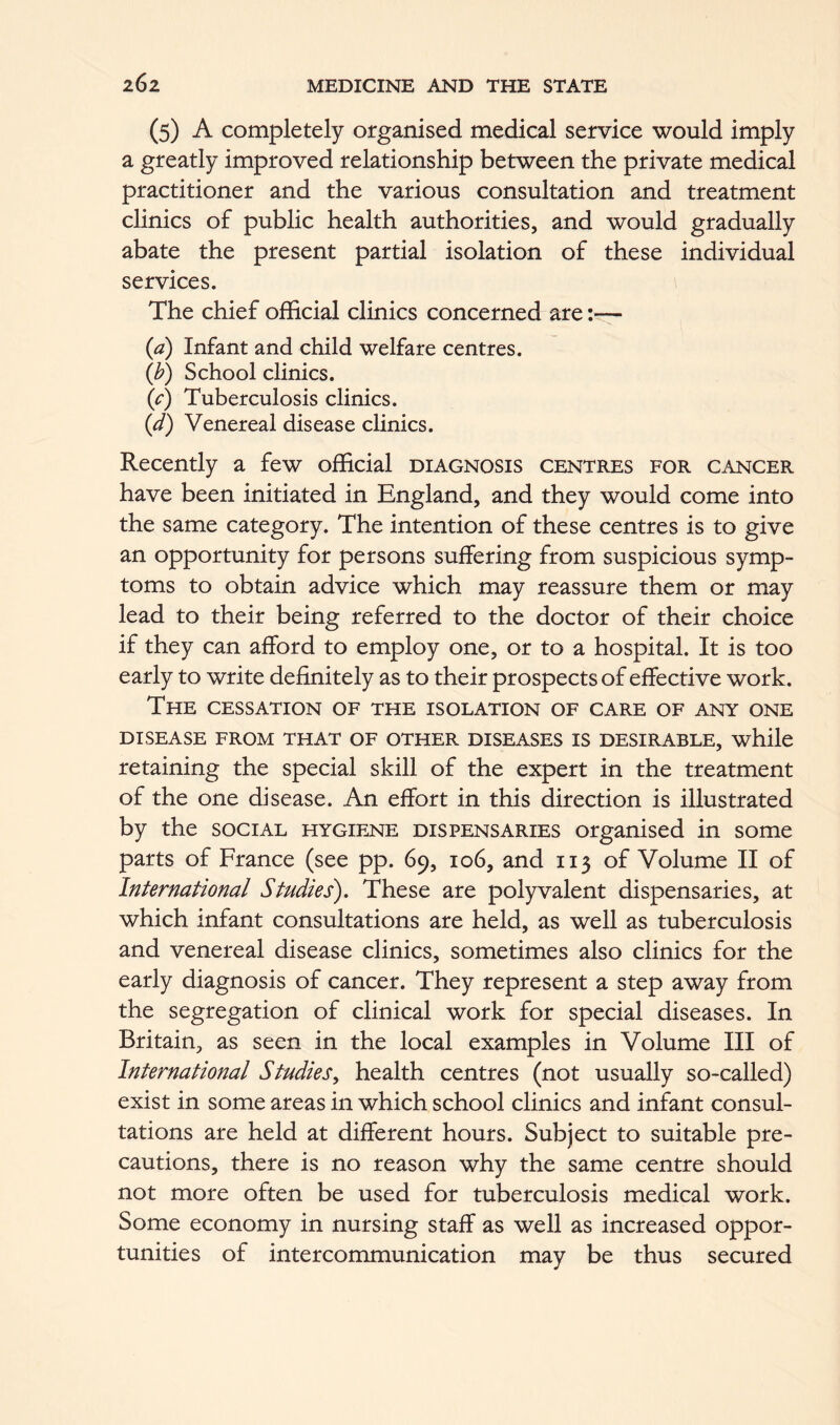 (5) A completely organised medical service would imply a greatly improved relationship between the private medical practitioner and the various consultation and treatment clinics of public health authorities, and would gradually abate the present partial isolation of these individual services. The chief official clinics concerned are It— (a) Infant and child welfare centres. (b) School clinics. (c) Tuberculosis clinics. (d) Venereal disease clinics. Recently a few official diagnosis centres for cancer have been initiated in England, and they would come into the same category. The intention of these centres is to give an opportunity for persons suffering from suspicious symp- toms to obtain advice which may reassure them or may lead to their being referred to the doctor of their choice if they can afford to employ one, or to a hospital. It is too early to write definitely as to their prospects of effective work. The cessation of the isolation of care of any one disease from that of other diseases is desirable, while retaining the special skill of the expert in the treatment of the one disease. An effort in this direction is illustrated by the social hygiene dispensaries organised in some parts of France (see pp. 69, 106, and 113 of Volume II of International Studies). These are polyvalent dispensaries, at which infant consultations are held, as well as tuberculosis and venereal disease clinics, sometimes also clinics for the early diagnosis of cancer. They represent a step away from the segregation of clinical work for special diseases. In Britain, as seen in the local examples in Volume III of International Studies^ health centres (not usually so-called) exist in some areas in which school clinics and infant consul- tations are held at different hours. Subject to suitable pre- cautions, there is no reason why the same centre should not more often be used for tuberculosis medical work. Some economy in nursing staff as well as increased oppor- tunities of intercommunication may be thus secured