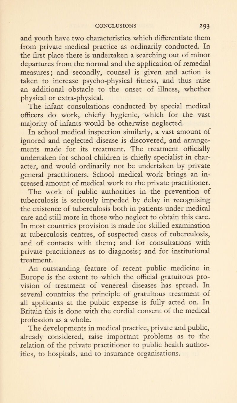 and youth have two characteristics which differentiate them from private medical practice as ordinarily conducted. In the first place there is undertaken a searching out of minor departures from the normal and the application of remedial measures; and secondly, counsel is given and action is taken to increase psycho-physical fitness, and thus raise an additional obstacle to the onset of illness, whether physical or extra-physical. The infant consultations conducted by special medical officers do work, chiefly hygienic, which for the vast majority of infants would be otherwise neglected. In school medical inspection similarly, a vast amount of ignored and neglected disease is discovered, and arrange- ments made for its treatment. The treatment officially undertaken for school children is chiefly specialist in char- acter, and would ordinarily not be undertaken by private general practitioners. School medical work brings an in- creased amount of medical work to the private practitioner. The work of public authorities in the prevention of tuberculosis is seriously impeded by delay in recognising the existence of tuberculosis both in patients under medical care and still more in those who neglect to obtain this care. In most countries provision is made for skilled examination at tuberculosis centres, of suspected cases of tuberculosis, and of contacts with them; and for consultations with private practitioners as to diagnosis; and for institutional treatment. An outstanding feature of recent public medicine in Europe is the extent to which the official gratuitous pro- vision of treatment of venereal diseases has spread. In several countries the principle of gratuitous treatment of all applicants at the public expense is fully acted on. In Britain this is done with the cordial consent of the medical profession as a whole. The developments in medical practice, private and public, already considered, raise important problems as to the relation of the private practitioner to public health author- ities, to hospitals, and to insurance organisations.