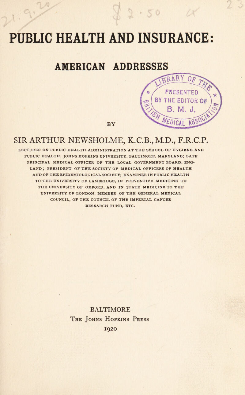 PUBLIC HEALTH AND INSURANCE: AMERICAN ADDRESSES BY SIR ARTHUR NEWSHOLME, K.C.B., M.D., F.R.C.P. LECTURER ON PUBLIC HEALTH ADMINISTRATION AT THE SCHOOL OF HYGIENE AND PUBLIC HEALTH, JOHNS HOPKINS UNIVERSITY, BALTIMORE, MARYLAND; LATE PRINCIPAL MEDICAL OFFICER OF THE LOCAL GOVERNMENT BOARD, ENG- LAND ; PRESIDENT OF THE SOCIETY OF MEDICAL OFFICERS OF HEALTH AND OF THE EPIDEMIOLOGICAL SOCIETY; EXAMINER IN PUBLIC HEALTH TO THE UNIVERSITY OF CAMBRIDGE, IN PREVENTIVE MEDICINE TO THE UNIVERSITY OF OXFORD, AND IN STATE MEDICINE TO THE UNIVERSITY OF LONDON, MEMBER OF THE GENERAL MEDICAL COUNCIL, OF THE COUNCIL OF THE IMPERIAL CANCER RESEARCH FUND, ETC, BALTIMORE The Johns Hopkins Press 1920