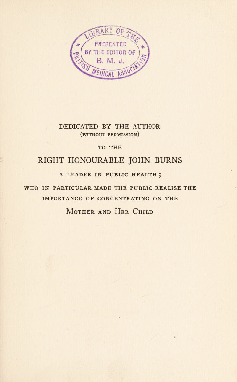 DEDICATED BY THE AUTHOR (without permission) TO THE RIGHT HONOURABLE JOHN BURNS A LEADER IN PUBLIC HEALTH ; WHO IN PARTICULAR MADE THE PUBLIC REALISE THE IMPORTANCE OF CONCENTRATING ON THE Mother and Her Child